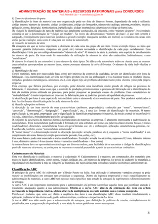 ADMINISTRAÇÃO DE MATERIAIS e RECURSOS PATRIMONAIS para CONCURSOS
Prof. Wendell Léo – w.castellano@ig.com.br

b) Conceito de número da parte
A identificação de itens de material em uma organização pode ser feita de diversas formas, dependendo de onde é utilizada:
código interno, número de desenho, código do fabricante, código do fornecedor, número de catálogo, amostra, protótipo, modelo,
aplicação, nome, descrição, norma técnica, especificação, código internacional de produtos (código de barras) etc.
Os códigos de identificação de itens de material são geralmente conhecidos, na indústria, como “número de parte”. No comércio
costuma-se dar a denominação de “código do produto”. Às vezes são denominados “número de peça”, o que nem sempre é
adequado, principalmente para materiais vendidos a granel (exemplo: mangueira vendida em metros) ou vendidos em caixas com
várias peças (exemplo: caixa com 4 velas para um motor de automóvel).
c) Conceito de número de série
Há situações em que se torna importante a distinção de cada uma das peças de um item. Como exemplo típico, os itens que
possuem garantia (televisores, máquinas em geral, etc.) tornam necessária a identificação de cada peça isoladamente. Essa
identificação é feita por um código denominado “número de série”. O número de série é, portanto, uma espécie de detalhamento
do número de parte. Os itens onde há necessidade de utilização de número de série são conhecidos, habitualmente, como
“serializados”.
O número do chassi de um automóvel é um número de série típico. Na fábrica de automóveis todos os chassis com as mesmas
características correspondem ao mesmo item, porém possuem números de série diferentes. O número de série individualiza o
material.
d) Identificação de lotes
Certos materiais, tanto por necessidade legal como por interesse de controle de qualidade, devem ser identificados por lotes de
fabricação. Essa identificação pode ser feita no próprio produto ou em sua embalagem e visa localizar todos os produtos (peças,
remédios, produtos metalúrgicos, alimentos, etc.), com algum tipo de problema detectado tanto pelos clientes como pela própria
empresa.
Uma empresa que fabrica parafusos, por exemplo, pode detectar uma incidência muito grande de refugos no processo de
fabricação. É importante, nesse caso, que o controle de produção permita rastrear o processo de fabricação até a identificação do
lote da matéria prima utilizada no processo, para poder pesquisar as possíveis causas do problema. Essa característica de
“rastreabilidade” é muito importante no processo de fabricação para se poder ter garantia de qualidade do processo.
A identificação por lotes é uma espécie de intermediário entre o número de série e o número de parte. Nos produtos serializados o
lote fica facilmente identificado pela faixa de números de série.
e) Identificação pelos atributos
A descrição de um item através de suas características (atributos, propriedades), conhecida por “nome”, “nomenclatura”,
“descrição”, ”denominação”, “designação”, ” especificação”, etc., é uma das formas de identificação de materiais. O termo
especificação é, em geral, empregado com o significado de identificar precisamente o material, de modo a torná-lo inconfundível
(ou seja, específico), principalmente para fins de aquisição.
O conjunto de descrições de materiais forma a nomenclatura de materiais da empresa. É altamente interessante a padronização da
nomenclatura. Uma nomenclatura padronizada é formada por uma estrutura de nomes ou palavras-chaves (nome básico e nomes
modificadores), dimensões, características físicas em geral (tensão, cor, etc.), embalagem, aplicação, características químicas, etc.
É conhecida, também, como “nomenclatura estruturada”
O “nome básico” é a denominação inicial da descrição (exemplo: arruela, parafuso, etc.), enquanto o “nome modificador” é um
complemento do nome básico (exemplo para arruela: pressão, lisa, cobre, etc.).
Um nome básico pode estar associado a vários modificadores. Exemplo: arruela lisa de cobre, espessura 0,5 mm, diâmetro interno
6 mm, diâmetro externo 14 mm (nome básico = arruela e modificadores = lisa, cobre)
A nomenclatura deve ser apresentada em catálogos em diversas ordens, para facilidade de se encontrar o código de identificação a
partir do nome ou vice-versa, ou então para se encontrar o material pretendido a partir de características conhecidas.
Cadastramento de Materiais
Uma vez identificado e codificado, o material é cadastrado. O Cadastramento é o registro, em computador, dos materiais com
todos os dados identificadores, como: nome, código, unidade, etc., de interesse da empresa. De posse do cadastro de materiais, a
organização terá facilmente à mão as listagens de materiais, tão necessárias para consultas e análise econômico-administrativas.

Classificação ABC
O princípio da curva ABC foi elaborado por Vilfredo Pareto na Itália. Sua utilização é extramente vantajosa porque se pode
reduzir as imobilizações em estoques sem prejudicar a segurança. Dentro da logistica empresarial e mais especificamente na
administração de materiais, a curva ABC tem seu uso mais específico para estudo de estoques de suprimentos e dimensionamento
de estoque.
A curva ABC é um importante instrumento para o administrador; ela permite identificar aqueles itens que justificam atenção e
tratamento adequados quanto à sua administração. Obtém-se a curva ABC através da ordenação dos itens em ordem
decrescente de importância relativa, obtida através da multiplicação do custo unitário com o volume comprado.
Verifica-se, portanto, que, uma vez obtida a seqüência dos itens e sua classificação ABC, disso resultam imediatamente a
aplicação preferencial das técnicas de gestão administrativas, conforme a importância dos itens.
A curva ABC tem sido usada para a administração de estoques, para definição de políticas de vendas, estabelecimento de
prioridades para a programação da produção e uma série de outros problemas usuais na empresa.

31

 