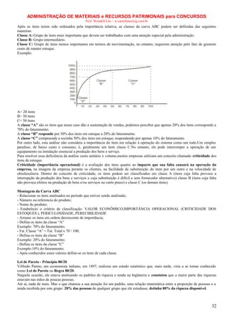 ADMINISTRAÇÃO DE MATERIAIS e RECURSOS PATRIMONAIS para CONCURSOS
Prof. Wendell Léo – w.castellano@ig.com.br

Após os itens terem sido ordenados pela importância relativa, as classes da curva ABC podem ser definidas das seguintes
maneiras:
Classe A: Grupo de itens mais importante que devem ser trabalhados com uma atenção especial pela administração.
Classe B: Grupo intermediário.
Classe C: Grupo de itens menos importantes em termos de movimentação, no entanto, requerem atenção pelo fato de gerarem
custo de manter estoque.
Exemplo:

A= 20 itens
B= 30 itens
C= 50 itens
A classe “A” são os itens que nesse caso dão a sustentação de vendas, podemos perceber que apenas 20% dos itens corresponde a
70% do faturamento.
A classe “B” responde por 30% dos itens em estoque a 20% do faturamento.
A classe “C” compreende a sozinha 50% dos itens em estoque, respondendo por apenas 10% do faturamento.
Por outro lado, esta análise não considera a importância do item em relação à operação do sistema como um todo.Um simples
parafuso, de baixo custo e consumo, é, geralmente um item classe C.No entanto, ele pode interromper a operação de um
equipamento ou instalação essencial a produção dos bens e serviço.
Para resolver essa deficiência da análise custo unitário x volume,muitos empresas utilizam um conceito chamado criticidade dos
itens de estoque.
Criticidade (importância operacional) é a avaliação dos itens quanto ao impacto que sua falta causará na operação da
empresa, na imagem da empresa perante os clientes, na facilidade de substituição do item por um outro e na velocidade de
obsolescência. Dentro do conceito de criticidade, os itens podem ser classificados em classe A (itens cuja falta provoca a
interrupção da produção dos bens e serviços e cuja substituição é difícil e sem fornecedor alternativo) classe B (itens cuja falta
não provoca efeitos na produção de bens e/ou serviços no curto prazo) e classe C (os demais itens).
Montagem da Curva ABC
- Relacionar os itens analisados no período que estiver sendo analisado;
- Número ou referencia do produto;
- Nome do produto;
- Estabelecer o critério de classificação: VALOR ECONÔMICO,IMPORTÂNCIA OPERACIONAL (CRITICIDADE DOS
ESTOQUES ), PERICULOSIDADE, PERECIBILIDADE
- Arrume os itens em ordem decrescente de importância;
- Defina os itens da classe “A”
Exemplo: 70% do faturamento;
- Fat. Classe “A” = Fat. Total x 70 / 100;
- Defina os itens da classe “B”
Exemplo: 20% do faturamento;
- Defina os itens da classe “C”
Exemplo:10% do faturamento;
- Após conhecidos esses valores define-se os itens de cada classe.
Lei de Pareto - Princípio 80/20
Vilfredo Pareto, um economista italiano, em 1897, realizou um estudo estatístico que, mais tarde, viria a se tornar conhecido
como Lei de Pareto ou Regra 80/20.
Naquela ocasião, ele estava analisando os padrões de riqueza e renda na Inglaterra e constatou que a maior parte das riquezas
estavam nas mãos de poucas pessoas.
Até aí, nada de mais. Mas o que chamou a sua atenção foi um padrão, uma relação matemática entre a proporção de pessoas e a
renda recebida por este grupo: 20% das pessoas de qualquer grupo que ele estudasse, detinha 80% da riqueza disponível.

32

 