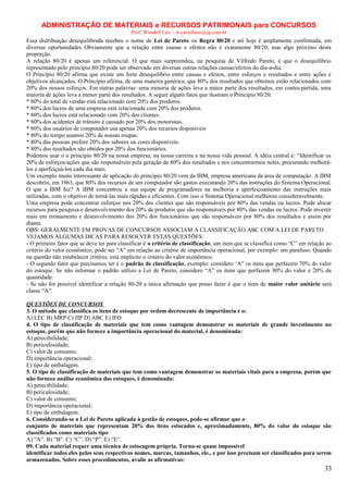 ADMINISTRAÇÃO DE MATERIAIS e RECURSOS PATRIMONAIS para CONCURSOS
Prof. Wendell Léo – w.castellano@ig.com.br

Essa distribuição desequilibrada recebeu o nome de Lei de Pareto ou Regra 80/20 e até hoje é amplamente confirmada, em
diversas oportunidades Obviamente que a relação entre causas e efeitos não é exatamente 80/20, mas algo próximo desta
proporção.
A relação 80/20 é apenas um referencial. O que mais surpreendeu, na pesquisa de Vilfredo Pareto, é que o desequilíbrio
representado pelo princípio 80/20 pode ser observado em diversas outras relações causas/efeitos do dia-a-dia.
O Princípio 80/20 afirma que existe um forte desequilíbrio entre causas e efeitos, entre esforços e resultados e entre ações e
objetivos alcançados. O Princípio afirma, de uma maneira genérica, que 80% dos resultados que obtemos estão relacionados com
20% dos nossos esforços. Em outras palavras: uma minoria de ações leva a maior parte dos resultados, em contra-partida, uma
maioria de ações leva a menor parte dos resultados. A seguir alguns fatos que ilustram o Princípio 80/20:
* 80% do total de vendas está relacionado com 20% dos produtos.
* 80% dos lucros de uma empresa está relacionada com 20% dos produtos.
* 80% dos lucros está relacionado com 20% dos clientes.
* 80% dos acidentes de trânsito é causado por 20% dos motoristas.
* 80% dos usuários de computador usa apenas 20% dos recursos disponíveis
* 80% do tempo usamos 20% de nossas roupas.
* 80% das pessoas prefere 20% dos sabores ou cores disponíveis.
* 80% dos resultados são obtidos por 20% dos funcionários.
Podemos usar o o princípio 80/20 na nossa empresa, na nossa carreira e na nossa vida pessoal. A idéia central é: “Identificar os
20% de esforços/ações que são responsáveis pela geração de 80% dos resultados e nos concentrarmos neles, procurando melhorálos e aperfeiçoá-los cada dia mais.
Um exemplo muito interessante de aplicação do princípio 80/20 vem da IBM, empresa americana da área de computação. A IBM
descobriu, em 1963, que 80% dos recursos de um computador são gastos executando 20% das instruções do Sistema Operacional.
O que a IBM fez? A IBM concentrou a sua equipe de programadores na melhoria e aperfeiçoamento das instruções mais
utilizadas, com o objetivo de torná-las mais rápidas e eficientes. Com isso o Sistema Operacional melhorou consideravelmente.
Uma empresa pode concentrar esforços nos 20% dos clientes que são responsáveis por 80% das vendas ou lucros. Pode alocar
recursos para pesquisa e desenvolvimento dos 20% de produtos que são responsáveis por 80% das vendas ou lucros. Pode investir
mais em treinamento e desenvolvimento dos 20% dos funcionários que são responsáveis por 80% dos resultados e assim por
diante.
OBS: GERALMENTE EM PROVAS DE CONCURSOS ASSOCIAM A CLASSIFICAÇÃO ABC COM A LEI DE PARETO .
VEJAMOS ALGUMAS DICAS PARA RESOLVER ESTAS QUESTÕES:
- O primeiro fator que se deve ter para classificar é o critério de classificação, um item que se classifica como “C” em relação ao
critério do valor econômico, pode ser “A” em relação ao critério de importância operacional, por exemplo: um parafuso. Quando
na questão não estabelecer critério, está implícito o critério do valor econômico.
- O segundo fator que precisamos ter é o padrão de classificação, exemplo: considero ‘A” os itens que perfazem 70% do valor
do estoque. Se não informar o padrão utilizo a Lei de Pareto, considero “A” os itens que perfazem 80% do valor e 20% da
quantidade.
- Se não for possível identificar a relação 80-20 a única afirmação que posso fazer é que o item de maior valor unitário será
classe “A”.
QUESTÕES DE CONCURSOS
3. O método que classifica os itens de estoque por ordem decrescente de importância é o:
A) LEC B) MRP C) JIP D) ABC E) IFO
4. O tipo de classificação de materiais que tem como vantagem demonstrar os materiais de grande investimento no
estoque, porém que não fornece a importância operacional do material, é denominada:
A) perecibilidade;
B) periculosidade;
C) valor de consumo;
D) importância operacional;
E) tipo de embalagem.
5. O tipo de classificação de materiais que tem como vantagem demonstrar os materiais vitais para a empresa, porém que
não fornece análise econômica dos estoques, é denominada:
A) perecibilidade;
B) periculosidade;
C) valor de consumo;
D) importância operacional;
E) tipo de embalagem.
6. Considerando-se a Lei de Pareto aplicada à gestão de estoques, pode-se afirmar que o
conjunto de materiais que representam 20% dos itens estocados e, aproximadamente, 80% do valor do estoque são
classificados como materiais tipo
A) “A”. B) “B”. C) “C”. D) “P”. E) “E”.
09. Cada material requer uma técnica de estocagem própria. Torna-se quase impossível
identificar todos eles pelos seus respectivos nomes, marcas, tamanhos, ele., e por isso precisam ser classificados para serem
armazenados. Sobre esses procedimentos, avalie as afirmativas:

33

 