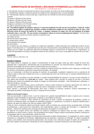 ADMINISTRAÇÃO DE MATERIAIS e RECURSOS PATRIMONAIS para CONCURSOS
Prof. Wendell Léo – w.castellano@ig.com.br

I - Classificação consiste no arrolamento de todos os itens existentes, de modo a não omitir nenhum deles.
II - Simplificação significa a redução da grande diversidade de itens empregados para a mesma finalidade.
III - Normalização significa a maneira pela qual o material deve ser utilizado em suas diversas aplicações.
Assinale:
(A) apenas a afirmativa I está correta;
(B) apenas a afirmativa II está correta;
(C) apenas a afirmativa III está correta;
(D) apenas as afirmativas II e III estão corretas;
(E) todas as afirmativas estão corretas.
10- “O problema logístico de qualquer empresa é a soma dos problemas de cada um dos seus produtos. A linha de artigos
de uma empresa típica é composta por produtos variados em diferentes estágios de seus respectivos ciclos de vida, e com
diferentes graus de sucesso em matéria de vendas. A qualquer momento no tempo, isto cria um fenômeno de produto
conhecido como a curva 80 – 20, um conceito extremamente valioso em termos de planejamento logístico”. O texto referese a um importante conceito de controle estatístico conhecido como:
(A) médias móveis;
(B) amortecimento exponencial;
(C) estoque ponto a ponto;
(D) amostragem por camadas;
(E) lei de Pareto.
11. Considere que uma empresa, ao codificar seu material de expediente, o define utilizando uma codificação numérica de dois
dígitos. O item lápis preto n.º 1 foi identificado como 04, pois a borracha já havia sido identificada como 01. Nesse caso, é correto
afirmar que esse sistema de codificação apresenta desvantagem quanto às características de expansividade e significância, no
sentido de impossibilitar a inclusão, na seqüência natural da série numérica, caso ocorra a necessidade de inserção de novos itens.
GABARITO
3-D 4-C 5-D 6-A 9-D 10-E 11-C

Função Compras
Esta função passou a conquistar seu espaço e reconhecimento ao longo do tempo, sendo que saber comprar de forma mais
adequada para a organização é determinante para sua permanência no mercado. Seu desenvolvimento e equilíbrio visando as
diferentes necessidades dos diversos setores existentes dentro de uma empresa.
No processo de suprimento de materiais e serviços, a função de compras constitui um elemento crucial, sendo que a escolha certa
dos insumos e fornecedores repercutirá no preço final do produto a ser ofertado.
Uma vez evidenciada a relevância da aquisição de materiais em quantidade e qualidade compatíveis com as expectativas da
empresa, pode-se inferir que a redução dos custos e a maximização dos lucros são variáveis que se vinculam substancialmente ao
ato da compra.
Outro aspecto a ser ressaltado no assunto abordado é a questão da disponibilidade dos materiais e serviços no prazo adequado, ou
seja, quanto mais eficiente for o lead time de compra – lapso temporal entre a decisão de compra de um item e sua efetiva
liberação pelo controle de qualidade para adesão ao estoque, ou fornecimento à produção – mais otimizada será a aplicação e a
oferta dos produtos e serviços.
“A inadequação de especificações, prazos, performance e preços causam transtorno ao processo operacional com atrasos na
produção, não-atendimento da qualidade, elevação dos custos e insatisfação do cliente.” (POZO, 2002, p. 140)
Neste contexto, a capacidade de diferenciação, bem como a eficácia no processo, tornam-se variáveis determinantes na
valorização do produto, minimização de custos e conquista de novos clientes.
Objetivos da Função Compras
Como já mencionado no tópico inicial, o setor de compras tem a grande responsabilidade de suprir a empresa com os insumos
adequados às particularidades da organização, atendendo as necessidades do mercado.
Outrossim, obter e coordenar o fluxo contínuo de suprimentos de modo a atender aos programas de produção; comprar os
materiais aos melhores preços, não fugindo aos parâmetros qualitativos e quantitativos; e procurar as melhores condições para a
empresa, são alguns dos objetivos do setor de compras. (DIAS, 2005)
Tendo em vista a evolução dos objetivos da função compras, pode-se constatar que a mesma ocorreu, em grande parte, em função
da globalização, a qual desenvolveu fornecedores mais especializados, graças à evolução das tecnologias e o surgimento da
internet – responsável atualmente pela realização de grande parte dos negócios no mundo inteiro.
Os objetivos de compras devem estar alinhados aos objetivos estratégicos da empresa como um todo, visando o melhor
atendimento ao cliente externo e interno. Essa preocupação tem tornado a função compras extremamente dinâmica, utilizando-se
de tecnologias cada vez mais sofisticadas e atuais tais como:
- O EDI (electronic data interchange), tecnologia para transmissão de dados eletronicamente. O computador do cliente é ligado
diretamente ao computador do fornecedor, independentemente dos hardwares e softwares em utilização. As ordens ou pedidos de
compra, como também outros documentos padronizados, são enviados sem a utilização de papel. Os dados são compactados para maior rapidez na transmissão e diminuição de custos criptografados e acessados somente por uma senha especial.

34

 