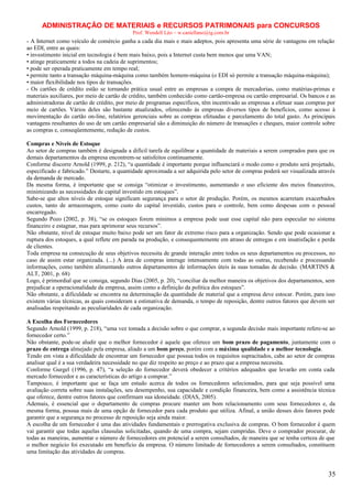 ADMINISTRAÇÃO DE MATERIAIS e RECURSOS PATRIMONAIS para CONCURSOS
Prof. Wendell Léo – w.castellano@ig.com.br

- A Internet como veículo de comércio ganha a cada dia mais e mais adeptos, pois apresenta uma série de vantagens em relação
ao EDI, entre as quais:
• investimento inicial em tecnologia é bem mais baixo, pois a Internet custa bem menos que uma VAN;
• atinge praticamente a todos na cadeia de suprimentos;
• pode ser operada praticamente em tempo real;
• permite tanto a transação máquina-máquina como também homem-máquina (o EDI só permite a transação máquina-máquina);
• maior flexibilidade nos tipos de transações.
- Os cartões de crédito estão se tornando prática usual entre as empresas a compra de mercadorias, como matérias-primas e
materiais auxiliares, por meio de cartão de crédito, também conhecido como cartão-empresa ou cartão empresarial. Os bancos e as
administradoras de cartão de crédito, por meio de programas específicos, têm incentivado as empresas a efetuar suas compras por
meio de cartões. Vários deles são bastante atualizados, oferecendo às empresas diversos tipos de benefícios, como acesso à
movimentação do cartão on-line, relatórios gerenciais sobre as compras efetuadas e parcelamento do total gasto. As principais
vantagens resultantes do uso de um cartão empresarial são a diminuição do número de transações e cheques, maior controle sobre
as compras e, conseqüentemente, redução de custos.
Compras e Níveis de Estoque
Ao setor de compras também é designada a difícil tarefa de equilibrar a quantidade de materiais a serem comprados para que os
demais departamentos da empresa encontrem-se satisfeitos continuamente.
Conforme discorre Arnold (1999, p. 212), “a quantidade é importante porque influenciará o modo como o produto será projetado,
especificado e fabricado.” Destarte, a quantidade aproximada a ser adquirida pelo setor de compras poderá ser visualizada através
da demanda de mercado.
Da mesma forma, é importante que se consiga “otimizar o investimento, aumentando o uso eficiente dos meios financeiros,
minimizando as necessidades de capital investido em estoques”.
Sabe-se que altos níveis de estoque significam segurança para o setor de produção. Porém, os mesmos acarretam exacerbados
custos, tanto de armazenagem, como custo do capital investido, custos para o controle, bem como despesas com o pessoal
encarregado.
Segundo Pozo (2002, p. 38), “se os estoques forem mínimos a empresa pode usar esse capital não para especular no sistema
financeiro e estagnar, mas para aprimorar seus recursos”.
Não obstante, nível de estoque muito baixo pode ser um fator de extremo risco para a organização. Sendo que pode ocasionar a
ruptura dos estoques, a qual reflete em parada na produção, e consequentemente em atraso de entregas e em insatisfação e perda
de clientes.
Toda empresa na consecução de seus objetivos necessita de grande interação entre todos os seus departamentos ou processos, no
caso de assim estar organizada. (...) A área de compras interage intensamente com todas as outras, recebendo e processando
informações, como também alimentando outros departamentos de informações úteis às suas tomadas de decisão. (MARTINS &
ALT, 2001, p. 68)
Logo, é primordial que se consiga, segundo Dias (2005, p. 20), “conciliar da melhor maneira os objetivos dos departamentos, sem
prejudicar a operacionalidade da empresa, assim como a definição da política dos estoques”.
Não obstante, a dificuldade se encontra na determinação da quantidade de material que a empresa deve estocar. Porém, para isso
existem várias técnicas, as quais consideram a estimativa de demanda, o tempo de reposição, dentre outros fatores que devem ser
analisadas respeitando as peculiaridades de cada organização.
A Escolha dos Fornecedores
Segundo Arnold (1999, p. 218), “uma vez tomada a decisão sobre o que comprar, a segunda decisão mais importante refere-se ao
fornecedor certo.”
Não obstante, pode-se aludir que o melhor fornecedor é aquele que oferece um bom prazo de pagamento, juntamente com o
prazo de entrega almejado pela empresa, aliado a um bom preço, porém com a máxima qualidade e a melhor tecnologia.
Tendo em vista a dificuldade de encontrar um fornecedor que possua todos os requisitos supracitados, cabe ao setor de compras
analisar qual é a sua verdadeira necessidade no que diz respeito ao preço e ao prazo que a empresa necessita.
Conforme Gurgel (1996, p. 47), “a seleção do fornecedor deverá obedecer a critérios adequados que levarão em conta cada
mercado fornecedor e as características do artigo a comprar.”
Tampouco, é importante que se faça um estudo acerca de todos os fornecedores selecionados, para que seja possível uma
avaliação correta sobre suas instalações, seu desempenho, sua capacidade e condição financeira, bem como a assistência técnica
que oferece, dentre outros fatores que confirmam sua idoneidade. (DIAS, 2005).
Ademais, é essencial que o departamento de compras procure manter um bom relacionamento com seus fornecedores e, da
mesma forma, possua mais de uma opção de fornecedor para cada produto que utiliza. Afinal, a união desses dois fatores pode
garantir que a segurança no processo de reposição seja ainda maior.
A escolha de um fornecedor é uma das atividades fundamentais e prerrogativa exclusiva de compras. O bom fornecedor é quem
vai garantir que todas aquelas clausulas solicitadas, quando de uma compra, sejam cumpridas. Deve o comprador procurar, de
todas as maneiras, aumentar o número de fornecedores em potencial a serem consultados, de maneira que se tenha certeza de que
o melhor negócio foi executado em benefício da empresa. O número limitado de fornecedores a serem consultados, constituem
uma limitação das atividades de compras.

35

 