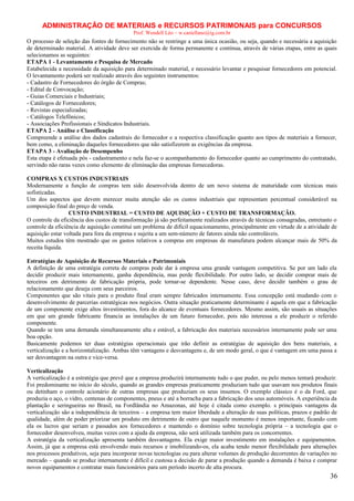 ADMINISTRAÇÃO DE MATERIAIS e RECURSOS PATRIMONAIS para CONCURSOS
Prof. Wendell Léo – w.castellano@ig.com.br

O processo de seleção das fontes de fornecimento não se restringe a uma única ocasião, ou seja, quando e necessária a aquisição
de determinado material. A atividade deve ser exercida de forma permanente e contínua, através de várias etapas, entre as quais
selecionamos as seguintes:
ETAPA 1 - Levantamento e Pesquisa de Mercado
Estabelecida a necessidade da aquisição para determinado material, e necessário levantar e pesquisar fornecedores em potencial.
O levantamento poderá ser realizado através dos seguintes instrumentos:
- Cadastro de Fornecedores do órgão de Compras;
- Edital de Convocação;
- Guias Comerciais e Industriais;
- Catálogos de Fornecedores;
- Revistas especializadas;
- Catálogos Telefônicos;
- Associações Profissionais e Sindicatos Industriais.
ETAPA 2 - Análise e Classificação
Compreende a análise dos dados cadastrais do fornecedor e a respectiva classificação quanto aos tipos de materiais a fornecer,
bem como, a eliminação daqueles fornecedores que não satisfizerem as exigências da empresa.
ETAPA 3 - Avaliação de Desempenho
Esta etapa é efetuada pós - cadastramento e nela faz-se o acompanhamento do fornecedor quanto ao cumprimento do contratado,
servindo não raras vezes como elemento de eliminação das empresas fornecedoras.
COMPRAS X CUSTOS INDUSTRIAIS
Modernamente a função de compras tem sido desenvolvida dentro de um novo sistema de maturidade com técnicas mais
sofisticadas.
Um dos aspectos que devem merecer muita atenção são os custos industriais que representam percentual considerável na
composição final do preço de venda.
CUSTO INDUSTRIAL = CUSTO DE AQUISIÇÃO + CUSTO DE TRANSFORMAÇÃO.
O controle da eficiência dos custos de transformação já são perfeitamente realizados através de técnicas consagradas, entretanto o
controle da eficiência de aquisição constitui um problema de difícil equacionamento, principalmente em virtude de a atividade de
aquisição estar voltada para fora da empresa e sujeita a um sem-número de fatores ainda não controláveis.
Muitos estudos têm mostrado que os gastos relativos a compras em empresas de manufatura podem alcançar mais de 50% da
receita líquida.
Estratégias de Aquisição de Recursos Materiais e Patrimoniais
A definição de uma estratégia correta de compras pode dar à empresa uma grande vantagem competitiva. Se por um lado ela
decidir produzir mais internamente, ganha dependência, mas perde flexibilidade. Por outro lado, se decidir comprar mais de
terceiros em detrimento de fabricação própria, pode tornar-se dependente. Nesse caso, deve decidir também o grau de
relacionamento que deseja com seus parceiros.
Componentes que são vitais para o produto final eram sempre fabricados internamente. Essa concepção está mudando com o
desenvolvimento de parcerias estratégicas nos negócios. Outra situação praticamente determinante é aquela em que a fabricação
de um componente exige altos investimentos, fora do alcance de eventuais fornecedores. Mesmo assim, são usuais as situações
em que um grande fabricante financia as instalações de um futuro fornecedor, pois não interessa a ele produzir o referido
componente.
Quando se tem uma demanda simultaneamente alta e estável, a fabricação dos materiais necessários internamente pode ser uma
boa opção.
Basicamente podemos ter duas estratégias operacionais que irão definir as estratégias de aquisição dos bens materiais, a
verticalização e a horizontalização. Ambas têm vantagens e desvantagens e, de um modo geral, o que é vantagem em uma passa a
ser desvantagem na outra e vice-versa.
Verticalização
A verticalização é a estratégia que prevê que a empresa produzirá internamente tudo o que puder, ou pelo menos tentará produzir.
Foi predominante no início do século, quando as grandes empresas praticamente produziam tudo que usavam nos produtos finais
ou detinham o controle acionário de outras empresas que produziam os seus insumos. O exemplo clássico é o da Ford, que
produzia o aço, o vidro, centenas de componentes, pneus e até a borracha para a fabricação dos seus automóveis. A experiência da
plantação e seringueiras no Brasil, na Fordlândia no Amazonas, até hoje é citada como exemplo. s principais vantagens da
verticalização são a independência de terceiros – a empresa tem maior liberdade a alteração de suas políticas, prazos e padrão de
qualidade, além de poder priorizar um produto em detrimento de outro que naquele momento é menos importante, ficando com
ela os lucros que seriam e passados aos fornecedores e mantendo o domínio sobre tecnologia própria – a tecnologia que o
fornecedor desenvolveu, muitas vezes com a ajuda da empresa, não será utilizada também para os concorrentes.
A estratégia da verticalização apresenta também desvantagens. Ela exige maior investimento em instalações e equipamentos.
Assim, já que a empresa está envolvendo mais recursos e imobilizando-os, ela acaba tendo menor flexibilidade para alterações
nos processos produtivos, seja para incorporar novas tecnologias ou para alterar volumes de produção decorrentes de variações no
mercado – quando se produz internamente é difícil e custosa a decisão de parar a produção quando a demanda é baixa e comprar
novos equipamentos e contratar mais funcionários para um período incerto de alta procura.

36

 