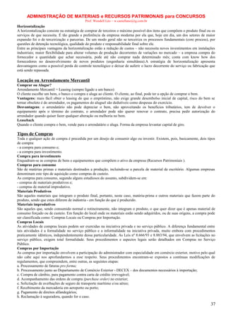 ADMINISTRAÇÃO DE MATERIAIS e RECURSOS PATRIMONAIS para CONCURSOS
Prof. Wendell Léo – w.castellano@ig.com.br

Horizontalização
A horizontalização consiste na estratégia de comprar de terceiros o máximo possível dos itens que compõem o produto final ou os
serviços de que necessita. É tão grande a preferência da empresa moderna por ela que, hoje em dia, um dos setores de maior
expansão foi o de terceirização e parcerias. De um modo geral não se terceiriza os processos fundamentais (core process), por
questões de detenção tecnológica, qualidade do produto e responsabilidade final sobre ele.
Entre as principais vantagens da horizontalização estão a redução de custos – não necessita novos investimentos em instalações
industriais; maior flexibilidade para alterar volumes de produção decorrentes de variações no mercado – a empresa compra do
fornecedor a quantidade que achar necessária, pode até não comprar nada determinado mês; conta com know how dos
fornecedores no desenvolvimento de novos produtos (engenharia simultânea).A estratégia de horizontalização apresenta
desvantagens como a possível perda do controle tecnológico e deixar de auferir o lucro decorrente do serviço ou fabricação que
está sendo repassada.

Locação ou Arrendamento Mercantil
Comprar ou Alugar?
Arrendamento Mercantil = Leasing (sempre ligado a um banco)
O cliente escolhe um bem, o banco o compra e aluga ao cliente. O cliente, ao final, pode ter a opção de comprar o bem.
Vantagens: mais fácil obter o leasing do que o empréstimo, não exige grande desembolso inicial de capital, risco do bem se
tornar obsoleto é do arrendador, os pagamentos do aluguel são dedutíveis como despesas do exercício.
Desvantagens: o arrendatário não pode depreciar o bem, não aproveitando os benefícios tributários, tem de devolver o
equipamento após o término do contrato, o arrendador pode não querer renovar o contrato, precisa pedir autorização do
arrendador quando quiser fazer qualquer alteração ou melhoria no bem.
Leaseback
Quando o cliente compra o bem, vende para o arrendatário e aluga. Forma da empresa levantar capital de giro.

Tipos de Compras
Toda e qualquer ação de compra é precedida por um desejo de consumir algo ou investir. Existem, pois, basicamente, dois tipos
de compra:
- a compra para consumo e;
- a compra para investimento.
Compra para investimento
Enquadram-se as compras de bens e equipamentos que compõem o ativo da empresa (Recursos Patrimoniais ).
Compras para consumo
São de matérias primas e materiais destinados a produção, incluindo-se a parcela de material de escritório. Algumas empresas
denominam este tipo de aquisição como compras de custeio.
As compras para consumo, segundo alguns estudiosos do assunto, subdividem-se em:
- compras de materiais produtivos e;
- compras de material improdutivo.
Materiais Produtivos
São aqueles materiais que integram o produto final, portanto, neste caso, matéria-prima e outros materiais que fazem parte do
produto, sendo que estes diferem de indústria - em função do que é produzido.
Materiais improdutivos
São aqueles que, sendo consumido normal e rotineiramente, não integram o produto, o que quer dizer que é apenas material de
consumo forçado ou de custeio. Em função do local onde os materiais estão sendo adquiridos, ou de suas origens, a compra pode
ser classificada como: Compras Locais ou Compras por Importação.
Compras Locais
As atividades de compras locais podem ser exercidas na iniciativa privada e no serviço público. A diferença fundamental entre
tais atividades é a formalidade no serviço público e a informalidade na iniciativa privada, muito embora com procedimentos
praticamente idênticos, independentemente dessa particularidade. As Leis nº 8.666/93 e 8.883/94, que envolvem as licitações no
serviço público, exigem total formalidade. Seus procedimentos e aspectos legais serão detalhados em Compras no Serviço
Público.
Compras por Importação
As compras por importação envolvem a participação do administrador com especialidade em comércio exterior, motivo pelo qual
não cabe aqui nos aprofundarmos a esse respeito. Seus procedimentos encontram-se expostos a contínuas modificações de
regulamentos, que compreendem, entre outras, as seguintes etapas:
a. Processamento de faturas pro forma;
b. Processamento junto ao Departamento de Comércio Exterior - DECEX – dos documentos necessários à importação;
c. Compra de câmbio, para pagamento contra carta de crédito irrevogável;
d. Acompanhamento das ordens de compra (purchase order) no exterior;
e. Solicitação de averbações de seguro de transporte marítimo e/ou aéreo;
f. Recebimento da mercadoria em aeroporto ou porto;
g. Pagamento de direitos alfandegários;
h. Reclamação à seguradora, quando for o caso.

37

 