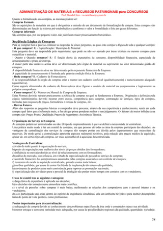 ADMINISTRAÇÃO DE MATERIAIS e RECURSOS PATRIMONAIS para CONCURSOS
Prof. Wendell Léo – w.castellano@ig.com.br

Quanto a formalização das compras, as mesmas podem ser:
Compras Formais
São as aquisições de materiais em que é obrigatória a emissão de um documento de formalização de compra. Estas compras são
determinadas em função de valores pré-estabelecidos e conforme o valor a formalidade e feita em graus diferentes.
Compras informais
São compras que, por seu pequeno valor, não justificam maior processamento burocrático.

Seqüência Lógica de Compras
Para se comprar bem é preciso conhecer as respostas de cinco perguntas, as quais irão compor a lógica de toda e qualquer compra:
- O que comprar? R. - Especificação / Descrição do Material
Esta pergunta deve ser respondida pelo requisitante, que pode ou não ser apoiado por áreas técnicas ou mesmo compras para
especificar o material.
- Quanto e Quando comprar? R.- É função direta da expectativa de consumo, disponibilidade financeira, capacidade de
armazenamento e prazo de entrega.
A maior parte das variáveis acima deve ser determinada pelo órgão de material ou suprimento no setor denominado gestão de
estoques.
A disponibilidade financeira deve ser determinada pelo orçamento financeiro da Empresa.
A capacidade de armazenamento é limitada pela própria condição física da Empresa.
- Onde comprar? R.- Cadastro de Fornecedores.
É de responsabilidade do órgão de compras criar e manter um cadastro confiável (qualitativamente) e numericamente adequado
(quantitativa).
Como suporte alimentador do cadastro de fornecedores deve figurar o usuário de material ou equipamentos e logicamente os
próprios compradores.
- Como comprar? R.- Normas ou Manual de Compras da Empresa.
Estas Normas deverão retratar praticamente a política de compras na qual se fundamenta a Empresa. Originadas e definidas pela
cúpula Administrativa deverão mostrar entre outras, competência para comprar, contratação de serviços, tipos de compras,
fórmulas para reajustes de preços, formulários e rotinas de compras, etc.
- Outros Fatores
Além das respostas as perguntas básicas o comprador deve procurar, através da sua experiência e conhecimento, sentir em cada
compra qual fator que a influencia mais, a fim de que possa ponderar melhor o seu julgamento. Os fatores de maior influência na
compra são: Preço; Prazo; Qualidade; Prazos de Pagamento; Assistência Técnica.
Organização do Serviço de Compras
As compras podem ser centralizadas ou não. O tipo de empreendimento é que vai definir a necessidade de centralizar.
Uma prática muito usada é ter um comitê de compras, em que pessoas de todas as área da empresa participem das decisões. As
vantagens da centralização dos serviços de compras são sempre postas em dúvida pelos departamentos que necessitam de
materiais. De modo geral, a centralização apresenta aspectos realmente positivos, pela redução dos preços médios de aquisição,
apesar de, em certos tipos de compras, ser mais aconselhável à aquisição descentralizada.
Vantagens de Centralizar:
a) visão do todo quanto à organização do serviço;
b) poder de negociação para melhoria dos níveis de preços obtidos dos fornecedores;
c) influência no mercado devido ao nível de relacionamento com os fornecedores;
d) análise do mercado, com eficácia, em virtude da especialização do pessoal no serviço de compras;
e) controle financeiro dos compromissos assumidos pelas compras associado a um controle de estoques;
f) economia de escala na aquisição centralizada, gerando custos mais baixos;
g) melhor qualidade, por causa da maior facilidade de implantação do sistema de qualidade;
h) sortimento de produtos com mais consistência, para suportar as promoções nacionais;
i) especialização das atividades para o pessoal da produção não perder muito tempo com contatos com os vendedores.
O uso de comitê tem as seguintes vantagens:
a) larga faixa de experiência é aplicada nas decisões;
b) as decisões são tomadas numa atmosfera mais científica;
c) o nível de pressões sobre compras é mais baixo, melhorando as relações dos compradores com o pessoal interno e os
vendedores;
d) a co-participação das áreas dentro do espírito de engenharia simultânea, cria um ambiente favorável para melhor desempenho
tanto do ponto de vista político, como profissional.
Pontos importantes para descentralização:
a) adequação da compra devido ao conhecimento dos problemas específicos da área onde o comprador exerce sua atividade.
b) menor estoque e com uma variedade mais adequada, por causa de peculiaridades regionais da qualidade, quantidade, variedade.

38

 