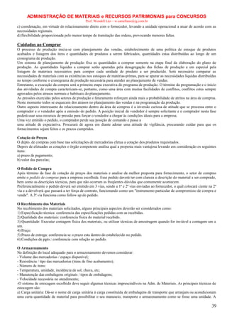 ADMINISTRAÇÃO DE MATERIAIS e RECURSOS PATRIMONAIS para CONCURSOS
Prof. Wendell Léo – w.castellano@ig.com.br

c) coordenação, em virtude do relacionamento direto com o fornecedor, levando a unidade operacional a atuar de acordo com as
necessidades regionais.
d) flexibilidade proporcionada pelo menor tempo de tramitação das ordens, provocando menores faltas.

Cuidados ao Comprar
O processo de produção inicia-se com planejamento das vendas, estabelecimento de uma política de estoque de produtos
acabados e listagem dos itens e quantidades de produtos a serem fabricados, quantidades estas distribuídas ao longo de um
cronograma de produção.
Um sistema de planejamento de produção fixa as quantidades a comprar somente na etapa final da elaboração do plano de
produção. As quantidades líquidas a comprar serão apuradas pela desagregação das fichas de produção e em especial pela
listagem de materiais necessários para compor cada unidade de produto a ser produzido. Será necessário comparar as
necessidades de materiais com as existências nos estoques de matérias-primas, para se apurar as necessidades líquidas distribuídas
no tempo conforme o cronograma de produção necessária para atender ao planejamento de vendas.
Entretanto, a execução da compra será a primeira etapa executiva do programa de produção. O término da programação e o início
das atividades de compra caracterizam-se, portanto, como uma área com muitas facilidades de conflitos, conflitos estes sempre
agravados pelos atrasos normais e habituais do planejamento.
As pressões exercidas pelos setores de produção e faturamento reforçam ainda mais a probabilidade de atritos na área de compras.
Neste momento todos se esquecem dos atrasos no planejamento das vendas e na programação da produção.
Outro aspecto interessante do relacionamento dentro da área de compras é a inversão curiosa de atitude que se processa entre o
comprador e o vendedor após a emissão do pedido. A posição inicial de vendedor é sempre solicitante e o comprador nesta fase
poderá usar seus recursos de pressão para forçar o vendedor a chegar às condições ideais para a empresa.
Uma vez emitido o pedido, o comprador perde sua posição de comando e passa a
uma atitude de expectativa. Procurará de agora em diante adotar uma atitude de vigilância, procurando cuidar para que os
fornecimentos sejam feitos e os prazos cumpridos.
Cotação de Preços
O depto. de compras com base nas solicitações de mercadorias efetua a cotação dos produtos requisitados.
Depois de efetuadas as cotações o órgão competente analisa qual a proposta mais vantajosa levando em consideração os seguintes
itens:
a) prazo de pagamento;
b) valor das parcelas;
O Pedido de Compra
Após término da fase de cotação de preços dos materiais e analise da melhor proposta para fornecimento, o setor de compras
emite o pedido de compras para a empresa escolhida. Esse pedido deverá ter com clareza a descrição do material a ser comprado,
bem como as descrições técnicas, para que não ocorram as freqüentes dúvidas que comumente acontecem.
Preferencialmente o pedido deverá ser emitido em 3 vias, sendo a 1ª e 2ª vias enviadas ao fornecedor, o qual colocará ciente na 2ª
via e a devolverá que passará a ter força de contrato, funcionando como um "instrumento particular de compromisso de compra e
venda". A 3ª via funciona como follow up do pedido.
O Recebimento dos Materiais
No recebimento dos materiais solicitados, alguns principais aspectos deverão ser considerados como:
1) Especificação técnica: conferencia das especificações pedidas com as recebidas.
2) Qualidade dos materiais: conferencia física do material recebido.
3) Quantidade: Executar contagem física dos materiais, ou utilizar técnicas de amostragem quando for inviável a contagem um a
um.
4) Preço:
5) Prazo de entrega: conferencia se o prazo esta dentro do estabelecido no pedido.
6) Condições de pgto.: conferencia com relação ao pedido.
O Armazenamento
Na definição do local adequado para o armazenamento devemos considerar:
- Volume das mercadorias / espaço disponível;
- Resistência / tipo das mercadorias (itens de fino acabamento);
- Número de itens;
- Temperatura, umidade, incidência de sol, chuva, etc;
- Manutenção das embalagens originais / tipos de embalagens;
- Velocidade necessária no atendimento;
-O sistema de estocagem escolhido deve seguir algumas técnicas imprescindíveis na Adm. de Materiais. As principais técnicas de
estocagem são:
a) Carga unitária: Dá-se o nome de carga unitária à carga constituída de embalagens de transporte que arranjam ou acondicionam
uma certa quantidade de material para possibilitar o seu manuseio, transporte e armazenamento como se fosse uma unidade. A

39

 