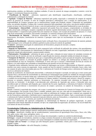 ADMINISTRAÇÃO DE MATERIAIS e RECURSOS PATRIMONAIS para CONCURSOS
Prof. Wendell Léo – w.castellano@ig.com.br

matéria-prima, produtos em fabricação e produtos acabados. O setor de controle de estoque acompanha e controla o nível de
estoque e o investimento financeiro envolvido.
* Classificação de Material - subsistema responsável pela identificação (especificação), classificação, codificação,
cadastramento e catalogação de material.
* Aquisição / Compra de Material - subsistema responsável pela gestão, negociação e contratação de compras de material
através do processo de licitação. O setor de Compras preocupa-se sobremaneira com o estoque de matéria-prima. É da
responsabilidade de Compras assegurar que as matérias-primas exigida pela Produção estejam à disposição nas quantidades
certas, nos períodos desejados. Compras não é somente responsável pela quantidade e pelo prazo, mas precisa também realizar a
compra em preço mais favorável possível, já que o custo da matéria-prima é um componente fundamental no custo do produto.
* Armazenagem / Almoxarifado - subsistema responsável pela gestão física dos estoques, compreendendo as atividades de
guarda, preservação, embalagem, recepção e expedição de material, segundo determinadas normas e métodos de armazenamento.
O Almoxarifado é o responsável pela guarda física dos materiais em estoque, com exceção dos produtos em processo. É o local
onde ficam armazenados os produtos, para atender a produção e os materiais entregues pelos fornecedores
* Movimentação de Material - subsistema encarregado do controle e normalização das transações de recebimento,
fornecimento, devoluções, transferências de materiais e quaisquer outros tipos de movimentações de entrada e de saída de
material.
* Inspeção de Recebimento - subsistema responsável pela verificação física e documental do recebimento de material, podendo
ainda encarregar-se da verificação dos atributos qualitativos pelas normas de controle de qualidade.
* Cadastro - subsistema encarregado do cadastramento de fornecedores, pesquisa de mercado e compras.
Subsistemas Específicos:
* Inspeção de Suprimentos - subsistema de apoio responsável pela verificação da aplicação das normas e dos procedimentos
estabelecidos para o funcionamento da Administração de Materiais em toda a organização, analisando os desvios da política de
suprimento traçada pela administração e proporcionando soluções.
* Padronização e Normalização - subsistema de apoio ao qual cabe a obtenção de menor número de variedades existentes de
determinado tipo de material, por meio de unificação e especificação dos mesmos, propondo medidas de redução de estoques.
* Transporte de Material - subsistema de apoio que se responsabiliza pela política e pela execução do transporte, movimentação
e distribuição de material. A colocação do produto acabado nos clientes e as entregas das matérias-primas na fábrica é de
responsabilidade do setor de Transportes e Distribuição. É nesse setor que se executa a Administração da frota de veículos da
empresa, e/ou onde também são contratadas as transportadoras que prestam serviços de entrega e coleta.
A integração destas subfunções funciona como um sistema de engrenagens que aciona a Administração de Material e permite a
interface com outros sistemas da organização. Assim, quando um item de material é recebido do fornecedor, houve, antes, todo
um conjunto de ações inter-relacionadas para esse fim: o subsistema de Controle de Estoque aciona o subsistema de Compras que
recorre ao subsistema de Cadastro.
Quando do recebimento, do material pelo almoxarifado, o subsistema de Inspeção é acionado, de modo que os itens aceitos pela
inspeção física e documental são encaminhados ao subsistema de Armazenagem para guarda nas unidades de estocagem próprias
e demais providências, ao mesmo tempo que o subsistema de Controle de Estoque é informado para proceder aos registros físicos
e contábeis da movimentação de entrada. O subsistema de Cadastro também é informado, para encerrar o dossiê de compras e
processar as anotações cadastrais pertinentes ao fornecimento. Os materiais recusados pelo subsistema de Inspeção são
devolvidos ao fornecedor. A devolução é providenciada pelo subsistema de Aquisição que aciona o fornecedor para essa
providência após ser informado, pela Inspeção, que o material não foi aceito. Igualmente, o subsistema de Cadastro é informado
do evento para providenciar o encerramento do processo de compra e processar, no cadastro de fornecedores, os registros
pertinentes.
Quando o material é requisitado dos estoques, este evento é comunicado ao subsistema de Controle de Estoque pelo subsistema
de Armazenagem. Este procede à baixa física e contábil, podendo, gerar com isso, uma ação de ressuprimento. Neste caso, é
emitida pelo subsistema de Controle de Estoques uma ordem ao subsistema de Compras, para que o material seja comprado de
um dos fornecedores cadastrados e habilitados junto à organização pelo subsistema de Cadastro. Após a concretização da compra,
o subsistema de Cadastro também fica responsável para providenciar, junto aos fornecedores, o cumprimento do prazo de entrega
contratual, iniciando o ciclo, novamente, por ocasião do recebimento de material.
Todos esses subsistemas não aparecem configurados na Administração de Materiais de qualquer organização. As partes
componentes desta função dependem do tamanho, do tipo e da complexidade da organização, da natureza e de sua atividade-fim,
e do número de itens do inventário.

Terminologias Utilizadas na Administração de Materiais
a) Artigo ou Item - designa qualquer material, matéria-prima ou produto acabado que faça parte do estoque;
b) Unidade - identificam a medida, tipo de acondicionamento, características de apresentação física (caixa, bloco, rolo, folha,
litro, galão, resma, vidro, peça, quilograma, metro,....);
c) Pontos de Estocagem - locais aonde os itens em estoque são armazenados e sujeitos ao controle da administração;
d) Estoque - conjunto de mercadorias, materiais ou artigos existentes fisicamente no almoxarifado à espera de utilização futura e
que permite suprir regularmente os usuários, sem causar interrupções às unidades funcionais da organização;
e) Estoque Ativo ou Normal - é o estoque que sofre flutuações quanto a quantidade, volume, peso e custo em conseqüência de
entradas e saídas;
f) Estoque Morto ou Inativo - não sofre flutuações, é estático;

4

 
