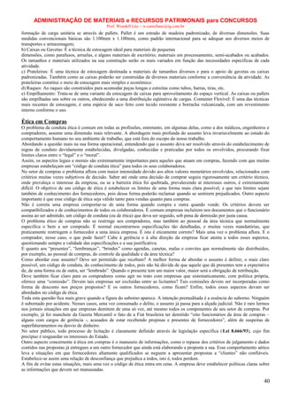 ADMINISTRAÇÃO DE MATERIAIS e RECURSOS PATRIMONAIS para CONCURSOS
Prof. Wendell Léo – w.castellano@ig.com.br

formação de carga unitária se através de pallets. Pallet é um estrado de madeira padronizado, de diversas dimensões. Suas
medidas convencionais básicas são 1.100mm x 1.100mm, como padrão internacional para se adequar aos diversos meios de
transportes e armazenagem;
b) Caixas ou Gavetas: É a técnica de estocagem ideal para materiais de pequenas
dimensões, como parafusos, arruelas, e alguns materiais de escritório; materiais em processamento, semi-acabados ou acabados.
Os tamanhos e materiais utilizados na sua construção serão os mais variados em função das necessidades específicas de cada
atividade.
c) Prateleiras: É uma técnica de estocagem destinada a materiais de tamanhos diversos e para o apoio de gavetas ou caixas
padronizadas. Também como as caixas poderão ser construídas de diversos materiais conforme a conveniência da atividade. As
prateleiras constitui o meio de estocagem mais simples e econômico.
d) Raques: Ao raques são construídos para acomodar peças longas e estreitas como tubos, barras, tiras, etc.
e) Empilhamento: Trata-se de uma variante da estocagem de caixas para aproveitamento do espaço vertical. As caixas ou pallets
são empilhadas uns sobre os outros, obedecendo a uma distribuição eqüitativa de cargas. Container Flexível: È uma das técnicas
mais recentes de estocagem, é uma espécie de saco feito com tecido resistente e borracha vulcanizada, com um revestimento
interno conforme o uso.

Ética em Compras
O problema da conduta ética é comum em todas as profissões, entretanto, em algumas delas, como a dos médicos, engenheiros e
compradores, assume uma dimensão mais relevante. A abordagem mais profunda do assunto leva invariavelmente ao estudo do
comportamento humano no seu ambiente de trabalho, que está fora do escopo do nosso trabalho.
Abordando a questão mais na sua forma operacional, entendendo que o assunto deva ser resolvido através do estabelecimento de
regras de conduto devidamente estabelecidas, divulgadas, conhecidas e praticadas por todos os envolvidos, procurando fixar
limites claros entre o “legal” e o “moral”.
Assim, os aspectos legais e morais são extremamente importantes para aqueles que atuam em compras, fazendo com que muitas
empresas estabeleçam um “código de conduta ética” para todos os seus colaboradores.
No setor de compras o problema aflora com maior intensidade devido aos altos valores monetários envolvidos, relacionados com
critérios muitas vezes subjetivos de decisão. Saber até onde uma decisão de comprar seguiu rigorosamente um critério técnico,
onde prevaleça o interesse da empresa, ou se a barreira ética foi quebrada, prevalecendo aí interesses outros, é extremamente
difícil. O objetivo de um código de ética é estabelecer os limites de uma forma mais clara possível, e que tais limites sejam
também de conhecimento dos fornecedores, pois dessa forma poderão reclamar quando se sentirem prejudicados. Outro aspecto
importante é que esse código de ética seja válido tanto para vendas quanto para compras.
Não é correta uma empresa comportar-se de uma forma quando compra e outra quando vende. Os critérios devem ser
compatibilizados e de conhecimentos de todos os colaboradores. É comum empresas incluírem nos documentos que o funcionário
assina ao ser admitido, um código de conduta (ou de ética) que deva ser seguido, sob pena de demissão por justa causa.
O problema ético de compras não se restringe aos compradores, mas também ao pessoal da área técnica que normalmente
especifica o bem a ser comprado. É normal encontrarmos especificações tão detalhadas, e muitas vezes mandatórias, que
praticamente restringem o fornecedor a uma única empresa. É isto é eticamente correto? Mais uma vez o problema aflora. E o
comprador, nesse caso, o que pode fazer? Cabe à gerência e à alta direção da empresa ficar atenta a todos esses aspectos,
questionando sempre a validade das especificações e a sua justificativa.
E quanto aos “presentes”, “lembranças”, “brindes” como agendas, canetas, malas e convites que normalmente são distribuídos,
por exemplo, ao pessoal de compras, do controle da qualidade e da área técnica?
Como abordar esse assunto? Deve ser permitido que recebam? A melhor forma de abordar o assunto é definir, o mais claro
possível, um código de conduta, do conhecimento de todos, pois não há dúvida de que aquele que dá presentes tem a expectativa
de, de uma forma ou de outra, ser “lembrado”. Quando o presente tem um maior valor, maior será a obrigação de retribuição.
Deve também ficar claro para os compradores como agir no trato com empresas que sistematicamente, com política própria,
oferece uma “comissão”. Devem tais empresas ser excluídas entre as licitantes? Tais comissões devem ser incorporadas como
forma de desconto nos preços propostos? E os outros fornecedores, como ficam? Enfim, todos esses aspectos devam ser
abordados no código de ética.
Toda esta questão fica mais grave quando a figura do suborno aparece. A intenção premeditada é a essência do suborno. Ninguém
é subornado por acidente. Nesses casos, uma vez consumado o delito, o assunto já passa para a alçada judicial. Não é raro lermos
nos jornais situações em que empresas demitem de uma só vez, até mesmo todos os componentes de seu setor de compras. Por
exemplo, já foi manchete da Gazeta Mercantil o fato de a Fiat brasileira ter demitido “oito funcionários da área de compras –
alguns com cargos de gerência -, acusados de estar recebendo propinas e presentes de fornecedores”, além de suspeitas de
superfaturamentos ou desvio de dinheiro.
No setor público, todo processo de licitação é claramente definido através de legislação específica ( Lei 8.666/93), cujo fim
precípuo é resguardar os interesses do Estado.
Outro aspecto concernente à ética em compras é o manuseio de informações, como o repasse dos critérios de julgamento e dados
contidos nas propostas já entregues a um outro fornecedor que ainda está elaborando a proposta a sua. Esse comportamento aético
leva a situações em que fornecedores altamente qualificados se neguem a apresentar propostas a “clientes” não confiáveis.
Estabelece-se assim uma relação de desconfiança que prejudica a todos, isto é, todos perdem.
A fim de evitar estas situações, mais uma vez o código de ética entra em cena. A empresa deve estabelecer políticas claras sobre
as informações que devem ser manuseadas.

40

 