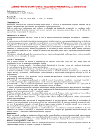 ADMINISTRAÇÃO DE MATERIAIS e RECURSOS PATRIMONAIS para CONCURSOS
Prof. Wendell Léo – w.castellano@ig.com.br

Estão certos apenas os itens
A) I e III B) I e IV. C) II e III. D) II e IV.
GABARITO
1-A 2-C 3-C 4-C 5-E 6-E 7-C 8-E 9-C 10-E 11-C 12-C 13-C 14-D 15-A

Movimentação
Movimentar materiais é uma tarefa que demanda grande esforço. A utilização de equipamentos adequados para cada tipo de
material a ser transportado pode contribuir para uma melhor execução desta tarefa.
Cada vez mais, novos equipamentos, mais modernos e sofisticados, são introduzidos no mercado, e a escolha do melhor
equipamento depende de muitas variáveis, como o custo, o produto a ser manuseado, a necessidade ou não de mão de obra
especializada, espaço disponível, entre outros.
Movimentação de Materiais
Movimentação de materiais: é a arte e a ciência do fluxo de materiais, envolvendo a embalagem, movimentação e estocagem. –
IMAM
O manuseio ou a movimentação interna de produtos e materiais significa transportar pequenas quantidades de bens por distâncias
relativamente pequenas, quando comparadas com as distâncias na movimentação de longo curso executadas pelas companhias
transportadoras. É atividade executada em depósitos, fábricas, e lojas, assim como no transbordo entre tipos de transporte. Seu
interesse concentra-se na movimentação rápida e de baixo custo das mercadorias (o transporte não agrega valor e é um item
importante na redução de custos). Métodos e equipamentos de movimentação interna ineficientes podem acarretar altos custos
para a empresa devido ao fato de que a atividade de manuseio deve ser repetida muitas vezes e envolve a segurança e integridade
dos produtos.
Além disso, a utilização adequada dos recursos contribui para o aumento da capacidade produtiva e oferece melhores condições
de trabalho para os empregados da empresa.
As Leis de Movimentação
Para se manter eficiente um sistema de movimentação de materiais, existe ainda certas “leis” que, sempre dentro das
possibilidades, devem ser levadas em consideração. São elas:
1. Obediência ao fluxo das operações - Disponha a trajetória dos materiais de forma que a mesma seja a seqüência de operações.
Ou seja, utilize sempre, dentro do possível, o arranjo tipo linear.
2. Mínima distância - Reduza as distâncias e transporte pela eliminação de ziguezagues no fluxo dos materiais.
3. Mínima manipulação - Reduza a freqüência de transporte manual. O transporte mecânico custa menos que as operações de
carga e descarga, levantamento e armazenamento. Evite manipular os materiais tanto quanto possível ao longo do ciclo de
processamento.
4. Segurança e satisfação - Leve sempre em conta a segurança dos operadores e o pessoal circulante, quando selecionar o
equipamento de transporte de materiais.
5. Padronização - Use equipamento padronizado na medida do possível. O custo inicial é mais baixo, a manutenção é mais fácil e
mais barata e a utilização desse equipamento é mais variada por ser mais flexível que equipamentos especializados.
6. Flexibilidade - O valor de determinado equipamento para o usuário é proporcional à sua flexibilidade, isto é, capacidade de
satisfazer ao transporte de vários tipos de cargas, em condições variadas de trabalho.
7. Máxima utilização do equipamento - Mantenha o equipamento ocupado tanto quanto possível. Evite acúmulo de materiais nos
terminais do ciclo de transporte. Se não puder manter o equipamento de baixo investimento, mantenha o quociente carga útil /
carga morta tão baixo quanto possível, 1/4 e considerado o ideal.
8. Máxima utilização da gravidade - Use a gravidade sempre que possível. Pequenos trechos motorizados de transportadores
podem elevar carga a uma altura conve¬niente para suprir trechos longos de transportes por gravidade.
9. Máxima utilização do espaço disponível - Use o espaço “sobre cabeças” sempre que for possível. Empilhe cargas ou utilize
suportes especiais para isso.
10. Método alternativo - Faça uma previsão de um método alternativo de movimen¬tação em caso de falha do meio mecânico de
transporte. Essa alternativa pode ser bem menos eficiente que o processo definitivo de transporte, mas pode ser de grande valor
em casos de emergência. Exemplos: colocação de pontos esparsos para instalação de uma talha manual; prever espaço para
movimentação de uma empilhadeira numa área coberta por uma ponte rolante.
11. Menor custo total - Selecione equipamentos na base de custos totais e não somente do custo inicial mais baixo, ou do custo
operacional, ou somente de manutenção. O equipamento escolhido deve ser aquele que apresenta o menor custo total para uma
vida útil razoável e a uma taxa de retorno do investimento adequado.
Equipamento
Existe uma grande variedade de equipamentos. Deve-se avaliar o custo-benefício, o aumento da produtividade pode compensar
gastos um pouco maiores. Em alguns casos, a escolha fica limitada por causa do tipo de material, espaço disponível ou o próprio
custo. Não basta ter o equipamento certo - é preciso utilizá-lo de forma racional e otimizada. Os tipos mais comuns são:
Sistemas de transportadores contínuos:
Consiste na movimentação constante entre dois pontos pré-determinados. São utilizados em mineração, indústrias, terminais de
carga e descarga, terminais de recepção e expedição ou em armazéns.

42

 