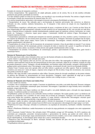 ADMINISTRAÇÃO DE MATERIAIS e RECURSOS PATRIMONAIS para CONCURSOS
Prof. Wendell Léo – w.castellano@ig.com.br

Exemplos de sistemas de transportes contínuos:
• Esteiras transportadoras: São equipamentos de ampla aplicação, podem ser de correia, fita ou de tela metálica utilizadas
geralmente para grandes quantidades de material.
• As fitas metálicas podem ser feitas de aço-carbono, aço inoxidável e aço revestido por borracha. Nas esteiras o ângulo máximo
de inclinação é função das características do material (entre 20 e 35º).
• As esteiras transportadoras apresentam a desvantagem de possuir uma pequena flexibilidade na trajetória.
• Transportadores de roscas: São indicados para a movimentação de materiais pulverizados não corrosivos ou abrasivos.
Utilizados em silos, moinhos, indústria farmacêutica, etc. O transporte é feito através da rotação do eixo longitudinal do
equipamento.
• Transportadores magnéticos: utilizado para a movimentação de peças e recipientes de ferro e aço. Consiste em duas faixas de
ferro magnetizadas por ímãs permanentes colocados na parte posterior de um transportador de fita, com um pólo em cada faixa,
assim, o material ferroso é conduzido e atraído simultaneamente, podendo seguir em trajetórias verticais e horizontais, ser virado,
frendo, etc. Vantagens: é silencioso, requer pouco espaço e manutenção, trabalha até embaixo d’água. Desvantagens: só
transporta materiais ferrosos.
• Transportadores pneumáticos: utilizado para transporte de materiais granulados em silos, moinhos e portos. Constituem-se em
um conjunto de tubulações e de um sistema motor que produz a corrente de ar. Vantagens: funcionam em qualquer tipo de trajeto,
vedação completa, requer pouco espaço, baixos custos de manutenção. Desvantagens: somente utilizado para materiais de
pequena granulometria e não abrasivos.
• Transportadores de roletes livres: não há mecanismo de acionamento (somente a força da gravidade ou manual). É um sistema
de transporte econômico, não há manutenção, permite o transporte de todos os materiais não a granel. A superfície de fundo do
material deve ser dura e plana e no mínimo 3 roletes devem estar agindo simultaneamente sobre a carga.
• Transportadores de correntes: Evita problemas de contaminação, permite o aproveitamento do espaço aéreo, gasto inicial e
manutenção baixos.
Sistemas de Manuseio para Áreas Restritas
São feitos para locais onde a área é elemento crítico: por isso são bastante utilizados em almoxarifados.
A ponte rolante é o equipamento mais utilizado entre todos.
* Pontes rolantes: Viga suspensa sobre um vão livre, que roda sobre dois trilhos. São empregadas em fábricas ou depósitos que
permitem o aproveitamento total da área útil (armazenamento de ferro para construção, chapa de aço e bobinas, recepção de carga
de grandes proporções e peso). Vantagens: elevada durabilidade, movimentam cargas ultra pesadas, carregam e descarregam em
qualquer ponto, posicionamento aéreo. Desvantagens: exige estruturas, investimento elevado, área de movimentação definida.
• Stacker Crane: Consiste numa torre apoiada sobre um trilho inferior e guiada por um trilho superior. Pode ser instalada em
corredores com menos de 1 metro de largura e algumas torres atingem até 30m de altura. Exige alto investimento, mas ocasiona
uma grande economia de espaço.
• Pórticos: São vigas elevadas e auto-sustentáveis sobre trilhos. Possuem sistema de elevação semelhante ao das pontes rolantes.
Os pórticos são utilizados no armazenamento em locais descobertos. Vantagens: maior capacidade de carga que as pontes
rolantes, não requer estrutura. Desvantagens: menos seguro, interfere com o tráfego no piso, e é mais caro.
Sistemas de Manuseio entre Pontos sem Limites Fixos
É o mais versátil dos sistemas.
• Carrinhos: São os equipamentos mais simples. Consistem em plataformas com rodas e um timão direcional. Possuem vantagens
como baixo custo, versatilidade, manutenção quase inexistente. Desvantagens: Capacidade de carga limitada, baixa velocidade e
produção, exigem mão-de-obra.
• Palleteiras: Carrinhos com braços metálicos em forma de garfo e um pistão hidráulico para a elevação da carga (pequena
elevação). As palleteiras podem ser motorizadas ou não.
• Empilhadeiras: podem ser elétricas ou de combustão interna (verificar ventilação). São usadas quando o peso e as distâncias são
maiores (se comparadas com o carrinho) As mais comuns são as frontais de contrapeso. Vantagens: livre escolha do caminho,
exige pouca largura dos corredores, segurança ao operário e à carga, diminui a mão-de-obra. Desvantagens: retornam quase
sempre vazias, exige operador especializado, exige paletização de cargas pequenas.
• Guindastes: usados em pátios, construção pesada, portos e oficinas de manutenção. O veículo pode ser motorizado ou não.
Opera cargas não paletizadas, versátil, alcança locais de difícil acesso mas apresenta a desvantagem de exigir espaço e ser lento.
• Plataformas de Carga e Descarga: utilizadas no recebimento e na expedição de mercadorias, facilitando o trabalho. Geralmente
são fixas.
• Mesas e Plataformas Hidráulicas: usadas basicamente na elevação da carga geralmente em conjugação com outro equipamento
ou pessoa.
• AGV (Automatic Guided Vehicles): São utilizados desde 1950 podendo carregar até 100 toneladas. Os AGVs modernos são
controlados por computador, possuindo microprocessadores e gerenciadores de sistema, que podem até emitir ordens de
transporte e recolher ou descarregar cargas automaticamente. Existem diversos modelos, com os mais variados tipos de sensores e
até por radiofreqüência. As desvantagens deste sistema são o custo e manutenção elevados.
• Dispositivos para Movimentação de Barris: utilização limitada, mas bastante útil para este tipo de material. Elimina a
necessidade de paletização.
* Empilhadeiras elétrica operador a pé:

43

 
