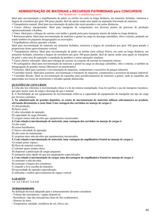 ADMINISTRAÇÃO DE MATERIAIS e RECURSOS PATRIMONAIS para CONCURSOS
Prof. Wendell Léo – w.castellano@ig.com.br

Ideal para movimentação e empilhamento de palets ou similar em curta ou longa distância, em armazéns fechados, minimiza a
largura de corredores por girar 360 graus parado, fácil de operar sendo uma opção na separação fracionada de materiais.
• Transpaleteira manual: Ideal para movimentação de palets não muito pesados e em curtas distâncias.
• Carros elétrico transportador: Ideal para transporte de componentes nos diversos pontos do processo de produção
operacionalizando o Kanban.
• Trator: Ideal para o reboque de carretas com médio e grande porte para transporte interno de média ou longa distância.
* Retroescavadeira: Ideal para movimentação de materiais a granel na carga ou descarga caminhões, silos e esteiras, podendo ser
usada também em pequenas desagregações ou escavações.
* Empilhadeiras elétrica operador a bordo:
Ideal para movimentação de materiais em armazéns fechados, minimiza a largura de corredores por girar 360 graus parado e
proporciona ótimo aproveitamento vertical.
* Transpaleteira elétrica: Ideal para movimentação de palets ou similar (sem esforço físico), em curta ou longa distância, em
armazéns fechados, minimiza a largura de corredores por girar 360 graus parado, fácil de operar sendo uma opção no transporte
de palet´s entre área de separação e expedição de produtos e outras operações similares.
* Carros elétrico rebocador: Ideal para reboque de carretas ou conjunto de carretas no transporte interno.
* Pá carregadeira: Ideal para movimentação de materiais a granel na carga ou descarga caminhões, silos e esteiras, e também na
desagregação de grandes massas (Barrancos ou amontoados).
* Guinchos: Ideal para içamento e movimentação de máquinas, componentes e acessórios do parque industrial.
* Caminhão munck: Ideal para içamento, movimentação e transporte de máquinas, componentes e acessórios do parque industrial.
* Caminhão Brooks: Ideal na movimentação de caçambas para acondicionamento de materiais a granel, onde as caçambas são
depositadas nos locais de enchimento e retiradas quando abastecidas.
QUESTÕES DE CONCURSOS
1. Uma das leis referentes à movimentação eficaz é a lei da mínima manipulação. Essa lei justifica o uso do transporte mecânico,
que gera menor custo de carga e descarga do que o manual.
2. A flexibilidade de um equipamento de movimentação refere-se à capacidade do equipamento de manipular um tipo de carga
por diversos caminhos.
3. Na administração de grandes depósitos, os custos de movimentação de materiais influem sobremaneira no produto,
afe1tando diretamente o custo final. Uma vantagem dos carrinhos no manejo de cargas é:
A) alta produção;
B) baixo custo;
C) alta velocidade de operação;
D) capacidade de carga ilimitado;
E) exigem menos mão-de-obra que equipamentos mecanizados.
4. Com relação à movimentação de materiais, uma vantagem dos carrinhos no manejo de cargas é:
A) alto custo;
B) serem barulhentos;
C) baixa velocidade de operação;
D) alto custo de manutenção;
E) exigirem mais mão-de-obra que equipamentos mecanizados .
5. Com relação à movimentação de materiais, uma vantagem da empilhadeira frontal no manejo de cargas é:
A) ocupar pouco espaço;
B) fluxo de material contínuo;
C) retomar quase sempre cheio;
D) dispensar a paletização de cargas pequenas;
E) transporte mais rápido do que por equipamento especializados
6. Com relação à movimentação de cargas, uma desvantagem da empilhadeira frontal no manejo de cargas é:
A) aumentar a mão-de-obra;
B) aumentar a largura dos corredores;
C) impedir a livre escolha do itinerário;
D) necessidade do operador especializado;
E) dificultar o melhor aproveitamento do espaço vertical.
GABARITO
1-C 2-E 3-B 4-C 5-A 6-D

Armazenamento
Na definição do local adequado para o armazenamento devemos considerar:
- Volume das mercadorias / espaço disponível;
- Resistência / tipo das mercadorias (itens de fino acabamento);
- Número de itens;
- Temperatura, umidade, incidência de sol, chuva, etc;

44

 
