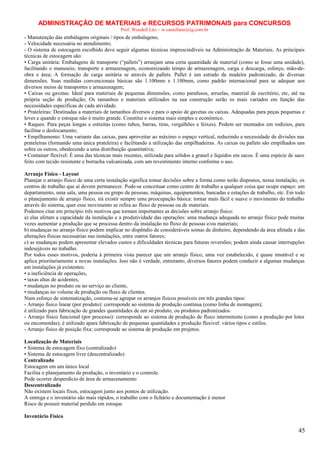 ADMINISTRAÇÃO DE MATERIAIS e RECURSOS PATRIMONAIS para CONCURSOS
Prof. Wendell Léo – w.castellano@ig.com.br

- Manutenção das embalagens originais / tipos de embalagens;
- Velocidade necessária no atendimento;
- O sistema de estocagem escolhido deve seguir algumas técnicas imprescindíveis na Administração de Materiais. As principais
técnicas de estocagem são:
• Carga unitária: Embalagens de transporte (“pallets”) arranjam uma certa quantidade de material (como se fosse uma unidade),
facilitando o manuseio, transporte e armazenagem, economizando tempo de armazenagem, carga e descarga, esforço, mão-deobra e área; A formação de carga unitária se através de pallets. Pallet é um estrado de madeira padronizado, de diversas
dimensões. Suas medidas convencionais básicas são 1.100mm x 1.100mm, como padrão internacional para se adequar aos
diversos meios de transportes e armazenagem;
• Caixas ou gavetas: Ideal para materiais de pequenas dimensões, como parafusos, arruelas, material de escritório, etc, até na
própria seção de produção; Os tamanhos e materiais utilizados na sua construção serão os mais variados em função das
necessidades específicas de cada atividade.
• Prateleiras: Destinadas a materiais de tamanhos diversos e para o apoio de gavetas ou caixas. Adequadas para peças pequenas e
leves e quando o estoque não é muito grande. Constitui o sistema mais simples e econômico.
• Raques: Para peças longas e estreitas (como tubos, barras, tiras, vergalhões e feixes). Podem ser montados em rodízios, para
facilitar o deslocamento;
• Empilhamento: Uma variante das caixas, para aproveitar ao máximo o espaço vertical, reduzindo a necessidade de divisões nas
prateleiras (formando uma única prateleira) e facilitando a utilização das empilhadeiras. As caixas ou pallets são empilhados uns
sobre os outros, obedecendo a uma distribuição quantitativa;
• Container flexível: É uma das técnicas mais recentes, utilizada para sólidos a granel e líquidos em sacos. É uma espécie de saco
feito com tecido resistente e borracha vulcanizada, com um revestimento interno conforme o uso.
Arranjo Físico - Layout
Planejar o arranjo físico de uma certa instalação significa tomar decisões sobre a forma como serão dispostos, nessa instalação, os
centros de trabalho que aí devem permanecer. Pode-se conceituar como centro de trabalho a qualquer coisa que ocupe espaço: um
departamento, uma sala, uma pessoa ou grupo de pessoas, máquinas, equipamentos, bancadas e estações de trabalho, etc. Em todo
o planejamento de arranjo físico, irá existir sempre uma preocupação básica: tornar mais fácil e suave o movimento do trabalho
através do sistema, quer esse movimento se refira ao fluxo de pessoas ou de materiais.
Podemos citar em princípio três motivos que tornam importantes as decisões sobre arranjo físico:
a) elas afetam a capacidade da instalação e a produtividade das operações: uma mudança adequada no arranjo físico pode muitas
vezes aumentar a produção que se processa dentro da instalação no fluxo de pessoas e/ou materiais;
b) mudanças no arranjo físico podem implicar no dispêndio de consideráveis somas de dinheiro, dependendo da área afetada e das
alterações físicas necessárias nas instalações, entre outros fatores;
c) as mudanças podem apresentar elevados custos e dificuldades técnicas para futuras reversões; podem ainda causar interrupções
indesejáveis no trabalho.
Por todos esses motivos, poderia à primeira vista parecer que um arranjo físico, uma vez estabelecido, é quase imutável e se
aplica prioritariamente a novas instalações. Isso não é verdade, entretanto, diversos fatores podem conduzir a algumas mudanças
em instalações já existentes:
• a ineficiência de operações,
• taxas altas de acidentes,
• mudanças no produto ou no serviço ao cliente,
• mudanças no volume de produção ou fluxo de clientes.
Num esforço de sistematização, costuma-se agrupar os arranjos físicos possíveis em três grandes tipos:
- Arranjo físico linear (por produto): corresponde ao sistema de produção contínua (como linha de montagem);
é utilizado para fabricação de grandes quantidades de um só produto, ou produtos padronizados.
- Arranjo físico funcional (por processo): corresponde ao sistema de produção de fluxo intermitente (como a produção por lotes
ou encomendas); é utilizado apara fabricação de pequenas quantidades e produção flexivel: vários tipos e estilos.
- Arranjo físico de posição fixa: corresponde ao sistema de produção em projetos.
Localização de Materiais
• Sistema de estocagem fixo (centralizado)
• Sistema de estocagem livre (descentralizado)
Centralizado
Estocagem em um único local
Facilita o planejamento da produção, o inventário e o controle.
Pode ocorrer desperdício de área de armazenamento
Descentralizado
Não existem locais fixos, estocagem junto aos pontos de utilização.
A entrega e o inventário são mais rápidos, o trabalho com o fichário e documentação é menor
Risco de possuir material perdido em estoque
Inventário Físico

45

 