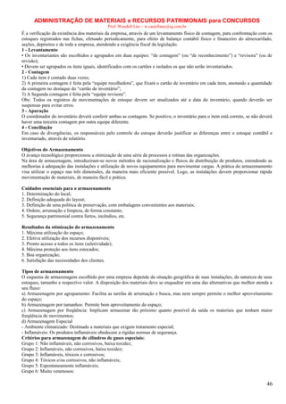 ADMINISTRAÇÃO DE MATERIAIS e RECURSOS PATRIMONAIS para CONCURSOS
Prof. Wendell Léo – w.castellano@ig.com.br

É a verificação da existência dos materiais da empresa, através de um levantamento físico de contagem, para confrontação com os
estoques registrados nas fichas, efetuado periodicamente, para efeito de balanço contábil físico e financeiro do almoxarifado,
seções, depósitos e de toda a empresa, atendendo a exigência fiscal da legislação.
1 - Levantamento
• Os inventariantes são escolhidos e agrupados em duas equipes: “de contagem” (ou “de reconhecimento”) e “revisora” (ou de
revisão);
• Devem ser agrupados os itens iguais, identificados com os cartões e isolados os que não serão inventariados.
2 - Contagem
1) Cada item é contado duas vezes;
2) A primeira contagem é feita pela “equipe recolhedora”, que fixará o cartão de inventário em cada item, anotando a quantidade
da contagem no destaque do “cartão de inventário”;
3) A Segunda contagem é feita pela “equipe revisora”.
Obs: Todos os registros de movimentações de estoque devem ser atualizados até a data do inventário, quando deverão ser
suspensas para evitar erros.
3 - Apuração
O coordenador do inventário deverá conferir ambas as contagens. Se positivo, o inventário para o item está correto, se não deverá
haver uma terceira contagem por outra equipe diferente.
4 - Conciliação
Em caso de divergências, os responsáveis pelo controle do estoque deverão justificar as diferenças entre o estoque contábil e
inventariado, através de relatório.
Objetivos do Armazenamento
O avanço tecnológico proporcionou a otimização de uma série de processos e rotinas das organizações.
Na área de armazenagem, introduziram-se novos métodos de racionalização e fluxos de distribuição de produtos, estendendo as
melhorias à adequação das instalações e utilização de novos equipamentos para movimentar cargas. A prática do armazenamento
visa utilizar o espaço nas três dimensões, da maneira mais eficiente possível. Logo, as instalações devem proporcionar rápida
movimentação de materiais, de maneira fácil e prática.
Cuidados essenciais para o armazenamento
1. Determinação do local;
2. Definição adequada do layout;
3. Definição de uma política de preservação, com embalagens convenientes aos materiais;
4. Ordem, arrumação e limpeza, de forma constante;
5. Segurança patrimonial contra furtos, incêndios, etc.
Resultados da otimização do armazenamento
1. Máxima utilização do espaço;
2. Efetiva utilização dos recursos disponíveis;
3. Pronto acesso a todos os itens (seletividade);
4. Máxima proteção aos itens estocados;
5. Boa organização;
6. Satisfação das necessidades dos clientes.
Tipos de armazenamento
O esquema de armazenagem escolhido por uma empresa depende da situação geográfica de suas instalações, da natureza de seus
estoques, tamanho e respectivo valor. A disposição dos materiais deve se enquadrar em uma das alternativas que melhor atenda a
seu fluxo:
a) Armazenagem por agrupamento: Facilita as tarefas de arrumação e busca, mas nem sempre permite o melhor aproveitamento
do espaço;
b) Armazenagem por tamanhos: Permite bom aproveitamento do espaço;
c) Armazenagem por freqüência: Implicam armazenar tão próximo quanto possível da saída os materiais que tenham maior
freqüência de movimentos;
d) Armazenagem Especial
- Ambiente climatizado: Destinado a materiais que exigem tratamento especial;
- Inflamáveis: Os produtos inflamáveis obedecem a rígidas normas de segurança.
Critérios para armazenagem de cilindros de gases especiais:
Grupo 1: Não inflamáveis, não corrosivos, baixa toxidez;
Grupo 2: Inflamáveis, não corrosivos, baixa toxidez;
Grupo 3: Inflamáveis, tóxicos e corrosivos;
Grupo 4: Tóxicos e/ou corrosivos, não inflamáveis;
Grupo 5: Espontaneamente inflamáveis;
Grupo 6: Muito venenosos:

46

 