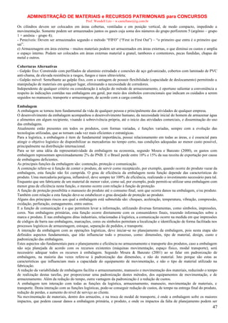 ADMINISTRAÇÃO DE MATERIAIS e RECURSOS PATRIMONAIS para CONCURSOS
Prof. Wendell Léo – w.castellano@ig.com.br

Os cilindros devem ser colocados em áreas cobertas, ventiladas e em posição vertical, de modo compacto, impedindo a
movimentação. Somente podem ser armazenados juntos os gases cuja soma dos números do grupo perfizerem 5 (argônio – grupo
1 + amônia – grupo 4);
- Perecíveis: Devem ser armazenados segundo o método “FIFO” (“First in First Out”) – “o primeiro que entra é o primeiro que
sai”.
e) Armazenagem em área externa – muitos materiais podem ser armazenados em áreas externas, o que diminui os custos e amplia
o espaço interno. Podem ser colocados em áreas externas material a granel, tambores e contentores, pecas fundidas, chapas de
metal e outros.
Coberturas Alternativas
- Galpão fixo: Construído com perfilados de alumínio extrudado e conexões de aço galvanizado, cobertos com laminado de PVC
anti-chama, de elevada resistência a rasgos, fungos e raios ultravioleta;
- Galpão móvel: Semelhante ao galpão fixo, com a vantagem de possuir flexibilidade (capacidade de deslocamento) permitindo a
manipulação de materiais em qualquer lugar, eliminando a necessidade de corredores.
Independente de qualquer critério ou consideração à seleção do método de armazenamento, é oportuno salientar a conveniência a
respeito às indicações contidas nas embalagens em geral, por meio dos símbolos convencionais que indicam os cuidados a serem
seguidos no manuseio, transporte e armazenagem, de acordo com a carga contida.
Embalagem
A embalagem se tornou item fundamental da vida de qualquer pessoa e principalmente das atividades de qualquer empresa.
O desenvolvimento da embalagem acompanhou o desenvolvimento humano, da necessidade inicial do homem de armazenar água
e alimentos em algum recipiente, visando à sobrevivência própria, até o inicio das atividades comerciais, e disseminação do uso
das embalagens.
Atualmente estão presentes em todos os produtos, com formas variadas, e funções variadas, sempre com a evolução das
tecnologias utilizadas, que as tornam cada vez mais eficientes e estratégicas.
Para a logística, a embalagem é item de fundamental importância, possui relacionamento em todas as áreas, e é essencial para
atingir o objetivo logístico de disponibilizar as mercadorias no tempo certo, nas condições adequadas ao menor custo possível,
principalmente na distribuição internacional.
Para se ter uma idéia da representatividade da embalagem na economia, segundo Moura e Banzato (2000), os gastos com
embalagem representam aproximadamente 2% do PNB. E o Brasil perde entre 10% e 15% da sua receita de exportação por causa
de embalagens deficientes.
As principais funções da embalagem são: contenção, proteção e comunicação.
A contenção refere-se à função de conter o produto, de servir como receptáculo, por exemplo, quando ocorre do produto vazar da
embalagem, esta função não foi cumprida. O grau de eficiência da embalagem nesta função depende das características do
produto. Uma mercadoria perigosa, inflamável, deve sempre ter 100% de eficiência, realizando o investimento necessário para tal.
Enquanto que um fabricante de um material de menor valor, como sal, por exemplo, pode permiti-se utilizar uma embalagem com
menor grau de eficiência nesta função, o mesmo ocorre com relação à função de proteção.
A função de proteção possibilita o manuseio do produto até o consumo final, sem que ocorra danos na embalagem, e/ou produto.
Também com relação a esta função deve-se estabelecer o grau desejado de proteção ao produto.
Alguns dos principais riscos aos qual a embalagem está submetida são: choques, aceleração, temperatura, vibração, compressão,
oxidação, perfuração, esmagamento, entre outros.
E a função de comunicação é a que permitem levar a informação, utilizando diversas ferramentas, como símbolos, impressões,
cores. Nas embalagens primárias, esta função ocorre diretamente com os consumidores finais, trazendo informações sobre a
marca e produto. E nas embalagens ditas industriais, relacionadas à logística, a comunicação ocorre na medida em que impressões
de códigos de barra nas embalagens, marcações, cores ou símbolos permitam a localização e identificação de forma facilitada nos
processos logísticos de armazenagem, estoque, separação de pedidos, e transporte.
A interação da embalagem com as operações logísticas, deve iniciar-se no planejamento da embalagem, pois nesta etapa são
definidos aspectos fundamentais, que irão influenciar todo o processo, como: dimensões, tipo de material, design, custo e
padronização das embalagens.
Estes aspectos são fundamentais para o planejamento e eficiência no armazenamento e transporte dos produtos, caso a embalagem
não seja planejada de acordo com os recursos existentes (máquinas movimentação, espaço físico, modal transporte), será
necessário adequar todos os recursos à embalagem. Segundo Moura & Banzato (2001) ao se falar em padronização de
embalagens, na maioria das vezes refere-se à padronização das dimensões, e não do material. Isto porque são estas as
características que influenciam mais a capacidade do equipamento de movimentação, e não o tipo de material utilizado na
fabricação.
A redução da variabilidade de embalagens facilita o armazenamento, manuseio e movimentação dos materiais, reduzindo o tempo
de realização destas tarefas, por proporcionar uma padronização destes métodos, dos equipamentos de movimentação, e de
armazenamento. Além da redução do tempo, outra vantagem da padronização é a redução de custos.
A embalagem tem interação com todas as funções da logística, armazenamento, manuseio, movimentação de materiais, e
transporte. Desta interação com as funções logísticas, pode-se conseguir redução de custos, de tempo na entrega final do produto,
redução de perdas, e aumento do nível de serviço ao cliente.
Na movimentação de materiais, dentro dos armazéns, e na troca de modal de transporte, é onde a embalagem sofre os maiores
impactos, que podem causar danos a embalagem primária, e produto, e onde os impactos da falta de planejamento podem ser

47

 