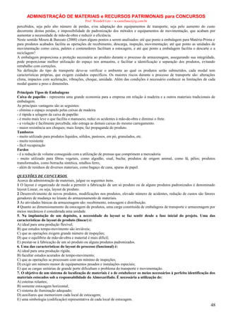 ADMINISTRAÇÃO DE MATERIAIS e RECURSOS PATRIMONAIS para CONCURSOS
Prof. Wendell Léo – w.castellano@ig.com.br

percebidos, seja pelo alto número de perdas, e/ou adaptação dos equipamentos de transporte, seja pelo aumento do custo
decorrente destas perdas, e impossibilidade de padronização dos métodos e equipamentos de movimentação, que acabam por
aumentar a necessidade de mão-de-obra e reduzir a eficiência.
Neste sentido Moura & Banzato (2000) citam alguns pontos a serem analisados: até que ponto a embalagem para Matéria-Prima e
para produtos acabados facilita as operações de recebimento, descarga, inspeção, movimentação; até que ponto as unidades de
movimentação como caixa, paletes e contenedores facilitam a estocagem, e até que ponto a embalagem facilita o descarte e a
reciclagem?
A embalagem proporciona a proteção necessária ao produto durante o processo de armazenagem, assegurando sua integridade,
pode proporcionar melhor utilização do espaço nos armazéns, e facilitar a identificação e separação dos produtos, evitando
retrabalho com correções.
Na definição do tipo de transporte deve-se verificar o ambiente ao qual os produtos serão submetidos, cada modal tem
características próprias, que exigem cuidados específicos. Os maiores riscos durante o processo de transporte são: alterações
clima, impactos com aceleração, vibrações, choque, umidade. Além das condições é necessário conhecer as limitações de cada
modal quanto a peso e dimensões.
Principais Tipos de Embalagens
Caixa de papelão - representa uma grande economia para a empresa em relação à madeira e a outros materiais tradicionais de
embalagem.
As principais vantagens são as seguintes:
- elimina o espaço ocupado pelas caixas de madeira
- é rápida a selagem da caixa de papelão
- é muito mais leve o que facilita o manuseio, reduz os acidentes à mão-de-obra e diminui o frete.
- a violação é facilmente percebida; não estraga as demais caixas do mesmo carregamento.
- maior resistência aos choques; mais limpa; faz propaganda do produto.
Tambores
- muito utilizado para produtos líquidos, sólidos, pastosos, em pó, granulados, etc.
- muito resistente
- fácil recuperação
Fardos
- é a redução de volume conseguida com a utilização de prensas que comprimem a mercadoria
- muito utilizado para fibras vegetais, como algodão, sisal, bucha; produtos de origem animal, como lã, pêlos; produtos
transformados, como borracha sintética, retalhos ferro,
- além de resíduos de diversos materiais, como bagaço de cana, aparas de papel.
QUESTÕES DE CONCURSOS
Acerca da administração de materiais, julgue os seguintes itens.
1 O layout é organizado de modo a permitir a fabricação de um só produto ou de alguns produtos padronizados é denominado
layout Linear, ou seja, layout de produto.
2 Desenvolvimento de novos produtos, modificações nos produtos, elevado número de acidentes, redução de custos são fatores
geradores de mudança no leiaute do armazenamento de materiais.
3 As atividades básicas da armazenagem são: recebimento, estocagem e distribuição.
4 Quanto ao dimensionamento da estocagem de produtos, uma carga constituída de embalagens de transporte e armazenagem por
meios mecânicos é considerada uma unidade.
5. Na implantação de um depósito, a necessidade do layout se faz sentir desde a fase inicial do projeto. Uma das
características do layout de produto (linear) é:
A) ideal para uma produção flexível;
B) que estudos tempo-movimento são inviáveis;
C) que as operações exigem grande número de inspeções;
D) que o equilíbrio de mão-de-obra e material é mais difícil;
E) prestar-se à fabricação de um só produto ou alguns produtos padronizados.
6. Uma das características do layout de processo (funcional) é:
A) ideal para uma produção rígida;
B) facultar estudos acurados de tempo-movimento;
C) que as operações se processam com um mínimo de inspeções;
D) exigir um número menor de equipamentos pesados e instalações especiais;
E) que as cargas unitárias de grande porte dificultam o problema do transporte e movimentação.
7. O objetivo de um sistema de localização de materiais é o de estabelecer os meios necessários à perfeita identificação dos
materiais estocados sob a responsabilidade do Almoxarifado. É necessária a utilização de:
A) esteiras rolantes;
B) somente estocagem horizontal;
C) sistema de iluminação adequado;
D) auxiliares que memorizem cada local de estocagem;
E) uma simbologia (codificação) representativa de cada local de estocagem.

48

 