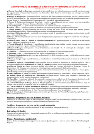 ADMINISTRAÇÃO DE MATERIAIS e RECURSOS PATRIMONAIS para CONCURSOS
Prof. Wendell Léo – w.castellano@ig.com.br

g) Estoque Empenhado ou Reservado - quantidade de determinado item, com utilização certa, comprometida previamente e que
por alguma razão permanece temporariamente em almoxarifado. Está disponível somente para uma aplicação ou unidade
funcional específica;
h) Estoque de Recuperação - quantidades de itens constituídas por sobras de retiradas de estoque, salvados ( retirados de uso
através de desmontagens) etc., sem condições de uso, mas passíveis de aproveitamento após recuperação, podendo vir a integrar o
Estoque Normal ou Estoque de Materiais Recuperados, após a obtenção de sua condições normais;
i) Estoque de Excedentes, Obsoletos ou Inservíveis - constitui as quantidades de itens em estoque, novos ou recuperados,
obsoletos ou inúteis que devem ser eliminados. Constitui um Estoque Morto;
j) Estoque Disponível - é a quantidade de um determinado item existente em estoque, livre para uso;
k) Estoque Teórico - é o resultado da soma do disponível com a quantidade pedida, aguardando o fornecimento;
l) Estoque Mínimo: é a menor quantidade de um artigo ou item que deverá existir em estoque para prevenir qualquer
eventualidade ou emergência ( falta ) provocada por consumo anormal ou atraso de entrega;
m) Estoque Médio, Operacional: é considerado como sendo a metade da quantidade necessária para um determinado período
mais o Estoque de Segurança;
n) Estoque Máximo: é a quantidade necessária de um item para suprir a organização em um período estabelecido mais o Estoque
de Segurança;
o) Ponto de Pedido, Limite de Chamada ou Ponto de Ressuprimento: é a quantidade de item de estoque que ao ser atingida
requer a análise para ressuprimento do item;
p) Ponto de Chamada de Emergência: é a quantidade que quando atingida requer medidas especiais para que não ocorra ruptura
no estoque. Normalmente é igual a metade do Estoque Mínimo;
q) Ruptura de Estoque: ocorre quando o estoque de determinado item zera ( E = 0 ). A continuação das solicitações e o não
atendimento a caracteriza;
r) Freqüência - é o número de vezes que um item é solicitado ou comprado em um determinado período;
s) Quantidade a Pedir - é a quantidade de um item que deverá ser fornecida ou comprada;
t) Tempo de Tramitação Interna: é o tempo que um documento leva, desde o momento em que é emitido até o momento em que
a compra é formalizada;
u) Prazo de Entrega: tempo decorrido da data de formalização do contrato bilateral de compra até a data de recebimento da
mercadoria;
v) Tempo de Reposição, Ressuprimento: tempo decorrido desde a emissão do documento de compra ( requisição ) até o
recebimento da mercadoria; w) Requisição ou Pedido de Compra - documento interno que desencadeia o processo de compra;
x) Coleta ou Cotação de Preços: documento emitido pela unidade de Compras, solicitando ao fornecedor Proposta de
Fornecimento. Esta Coleta deverá conter todas as especificações que identifiquem individualmente cada item;
y) Proposta de Fornecimento - documento no qual o fornecedor explicita as condições nas quais se propõe a atender (preço,
prazo de entrega, condições de pagamento etc);
z) Mapa Comparativo de Preços - documento que serve para confrontar condições de fornecimento e decidir sobre a mais viável;
aa) Contato, Ordem ou Autorização de Fornecimento: documento formal, firmado entre comprador e fornecedor, que
juridicamente deve garantir a ambos (fornecimento x pagamento);
bb) Custo Fixo:- é o custo que independe das quantidades estocadas ou compradas ( mão-de-obra, despesas administrativas, de
manutenção etc. ); cc) Custo Variável - existe em função das variações de quantidade e de despesas operacionais;
dd) Custo de Manutenção de Estoque, Posse ou Armazenagem: são os custos decorrentes da existência do item ou artigo no
estoque. Varia em função do número de vezes ou da quantidade comprada;
ee) Custo de Obtenção de Estoque, do Pedido ou Aquisição: é constituído pela somatória de todas as despesas efetivamente
realizadas no processamento de uma compra. Varia em função do número de pedidos emitidos ou das quantidades compradas.
ff) Custo Total: é o resultado da soma do Custo Fixo com o Custo de Posse e o Custo de Aquisição;
gg) Custo Ideal: é aquele obtido no ponto de encontro ou interseção das curvas dos Custos de Posse e de Aquisição. Representa o
menor valor do Custo Total.

Seqüência de operações na Adm. Recursos Materiais:
identificação do fornecedor, compra do bem, recebimento, transporte interno e acondicionamento, transporte durante o processo
produtivo, armazenagem como produto acabado, distribuição ao consumidor final.

Seqüência de operações na Adm. de Recursos Patrimoniais:
identificação do fornecedor, compra e recebimento do bem, conservação, manutenção, alienação.

Patrimônio: Definição:
Conjunto de bens, valores, direitos e obrigações de uma pessoa física ou jurídica eu possa ser avaliado pecuniariamente e eu seja
utilizado para o objetivo fim.

O que é Administrar o patrimônio?:
Gerir os direitos e obrigações (ativos e passivos) da empresa. Quando o passivo é maior eu o ativo define-se Patrimônio Liquido
Negativo.

5

 