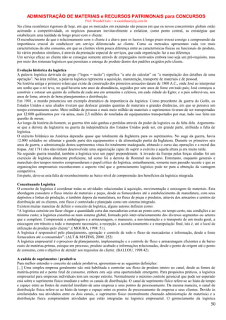 ADMINISTRAÇÃO DE MATERIAIS e RECURSOS PATRIMONAIS para CONCURSOS
Prof. Wendell Léo – w.castellano@ig.com.br

No clima econômico rigoroso de hoje, em que os mercados em expansão são poucos em que os novos concorrentes globais estão
acirrando a competitividade, os negócios passaram inevitavelmente a enfatizar, como ponto central, as estratégias que
estabelecem uma lealdade de longo prazo com o cliente.
O reconhecimento de que o relacionamento com o cliente é a chave para os lucros à longo prazo trouxe consigo a compreensão da
importância crucial de estabelecer um serviço diferenciado ao cliente. Como os mercados apresentam cada vez mais
características do alto consumo, em que os clientes vêem pouca diferença entre as características físicas ou funcionais do produto,
há vários produtos similares, é através da prestação especial de serviços, que cada organização faz a sua diferença.
Um serviço eficaz ao cliente não se consegue somente através de empregados motivados embora isso seja um pré-requisito, mas
por meio dos sistemas logísticos que permitam a entrega do produto dentro dos padrões exigidos pelo cliente.
Evolução histórica da logística
A palavra logística derivada do grego (“logos = razão”) significa “a arte de calcular” ou “a manipulação dos detalhes de uma
operação”. Na área militar, a palavra logística representa a aquisição, manutenção, transporte de materiais e de pessoal.
Na história antiga o primeiro relato que existe da construção dos primeiros armazéns datam de 1800 A.C., onde José ao interpretar
um sonho que o rei teve, no qual haveria sete anos de abundância, seguidos por sete anos de fome em todo país; José começou a
construir e estocar um quinto da colheita de cada ano em armazéns e celeiros, em cada cidade do Egito; e o país sobreviveu, nos
anos de fome, através de bons planejamentos e distribuição.
Em 1991, o mundo presenciou um exemplo dramático da importância da logística. Como precedente da guerra do Golfo, os
Estados Unidos e seus aliados tiveram que deslocar grandes quantias de materiais a grandes distâncias, em que se pensava um
tempo extremamente curto. Meio milhão de pessoas e mais meio milhão de materiais e suprimentos tiveram de ser transportadas
por 12.000 quilômetros por via aérea, mais 2,3 milhões de toneladas de equipamentos transportados por mar, tudo isso feito em
questão de meses.
Ao longo da história do homem, as guerras têm sido ganhas e perdidas através do poder da logística ou da falta dela. Argumentase que a derrota da Inglaterra na guerra da independência dos Estados Unidos pode ser, em grande parte, atribuída a falta de
logística.
O exército britânico na América dependia quase que totalmente da Inglaterra para os suprimentos. No auge da guerra, havia
12.000 soldados no ultramar e grande parte dos equipamentos e da alimentação partia da Inglaterra. Durante os primeiros seis
anos de guerra, a administração destes suprimentos vitais foi totalmente inadequada, afetando o curso das operações e a moral das
tropas. Até 1781 eles não tinham desenvolvido uma organização capaz de suprir o exército e aquela altura já era muito tarde.
Na segundo guerra mundial, também a logística teve um papel preponderante. A invasão da Europa pelas forças aliadas foi um
exercício de logística altamente proficiente, tal como foi a derrota de Rommel no deserto. Entretanto, enquanto generais e
marechais dos tempos remotos compreenderam o papel crítico da logística, estranhamente, somente num passado recente e que as
organizações empresariais reconheceram o aspecto vital que o gerenciamento logístico pode ter para a obtenção da vantagem
competitiva.
Em parte, deve-se esta falta de reconhecimento ao baixo nível de compreensão dos benefícios da logística integrada.
Conceituando Logística
O conceito de logística é coordenar todas as atividades relacionadas à aquisição, movimentação e estocagem de materiais. Esta
abordagem considera o fluxo inteiro de materiais e peças, desde os fornecedores até o estabelecimento de manufatura, com seus
depósitos e linhas de produção, e também depois da manufatura, no fluxo de peças e produtos, através dos armazéns e centros de
distribuição até os clientes, este fluxo é controlado e planejado como um sistema integrado.
Existem muitas maneiras de definir o conceito de logística, alguns autores definem como:
“A logística consiste em fazer chegar a quantidade certa das mercadorias certas ao ponto certo, no tempo certo, nas condições e ao
mínimo custo; a logística constitui-se num sistema global, formado pelo inter-relacionamento dos diversos segmentos ou setores
que a compõem. Compreende a embalagem e a armazenagem, o manuseio, a movimentação e o transporte de um modo geral, a
estocagem em trânsito e todo o transporte necessário, a recepção, o acondicionamento e a manipulação final, isto é, até o local de
utilização do produto pelo cliente”. ( MOURA, 1998: 51).
A logística é responsável pelo planejamento, operação e controle de todo o fluxo de mercadorias e informação, desde a fonte
fornecedora até o consumidor”. (ALT & MATINS, 2000: 252)
A logística empresarial é o processo de planejamento, implementação e o controle do fluxo e armazenagem eficientes e de baixo
custo de matérias-primas, estoque em processo, produto acabado e informações relacionadas, desde o ponto de origem até o ponto
de consumo, com o objetivo de atender aos requisitos do cliente. (BALLOU, 1998:42).
A cadeia de suprimentos / produtiva
Para melhor entender o conceito de cadeia produtiva, apresentam-se as seguintes definições:
[...] Uma simples empresa geralmente não está habilitada a controlar seu fluxo de produto inteiro no canal, desde as fontes de
matéria-prima até o ponto final de consumo, embora esta seja uma oportunidade emergente. Para propósitos práticos, a logística
empresarial para empresas individuais tem um escopo estreito. Normalmente o máximo controle gerencial que pode ser esperado
está sobre o suprimento físico imediato e sobre os canais de distribuição. O canal de suprimento físico refere-se ao hiato de tempo
e espaço entre as fontes de material imediato de uma empresa e seus pontos de processamento. Da mesma maneira, o canal de
distribuição física refere-se ao hiato de tempo e espaço entre os pontos de processamento da empresa e seus clientes. Devido às
similaridades nas atividades entre os dois canais, o suprimento físico (normalmente chamado administração de materiais) e a
distribuição física compreendem atividades que estão integradas na logística empresarial. O gerenciamento da logística

50

 