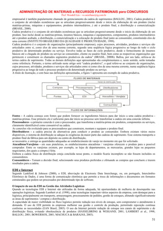ADMINISTRAÇÃO DE MATERIAIS e RECURSOS PATRIMONAIS para CONCURSOS
Prof. Wendell Léo – w.castellano@ig.com.br

empresarial é também popularmente chamado de gerenciamento da cadeia de suprimentos (BALLOU, 2001). Cadeia produtiva é
o conjunto de atividades econômicas que se articulam progressivamente desde o início da elaboração de um produto (inclui
matérias-primas, máquinas e equipamentos, produtos intermediários...) até o produto final, a distribuição e comercialização
(BRASIL, 2000).
Cadeia produtiva é o conjunto de atividades econômicas que se articulam progressivamente desde o início da elaboração de um
produto. Isso inclui desde as matérias-primas, insumos básicos, máquinas e equipamentos, componentes, produtos intermediários
até o produto acabado, a distribuição, a comercialização e a colocação do produto final junto ao consumidor, constituindo elos de
uma corrente (INSTITUTO BRASILEIRO DA QUALIDADE E PRODUTIVIDADE, 1999).
Cadeia produtiva é o conjunto de organizações (principalmente empresas), cujos processos, atividades, produtos e serviços são
articulados entre si, como elos de uma mesma corrente, segundo uma seqüência lógica progressiva ao longo de todo o ciclo
produtivo de determinado produto ou serviço. Envolve todas as fases do ciclo produtivo, desde o fornecimento de insumos
básicos até a chegada do produto ou serviço ao consumidor, cliente ou usuário final, bem como as respectivas organizações que
pertencem e constituem os chamados segmentos produtivos da cadeia” (BRASIL, 2000b). Ballou, por seu lado, utiliza-se do
termo cadeia de suprimento. Todas as demais definições aqui apresentadas são complementares e, neste sentido, serão tomadas
como referência. Portanto, o termo utilizado neste artigo será “cadeia produtiva”, o qual refere-se ao conjunto de organizações,
cujos processos, atividades, produtos e serviços são articulados entre si como elos de uma mesma corrente, numa seqüência lógica
progressiva ao longo de todo o processo produtivo de determinado produto ou serviço.
A título de ilustração, e com base nas definições apresentadas, a figura 1 apresenta um exemplo de cadeia produtiva.

Fontes - A cadeia começa com fontes que podem fornecer os ingredientes básicos para dar início a uma cadeia produtiva matérias-primas. Esse primeiro elo é suficiente para dar início ao processo sem transformar a cadeia em uma conexão infinita.
Processadores - a primeira conexão é com o processador, que transforma a matéria-prima em produtos, componentes ou serviços,
claramente identificável como consumível na cadeia.
As conexões vão evoluindo para os processadores que constroem, montam e equipam o produto final.
Distribuidores - a cadeia precisa de alternativas para conduzir o produto ao consumidor. Embora existam vários meios
disponíveis, o sistema de distribuição se adequa às exigências da maior parte das cadeias de suprimento. Esse sistema transporta o
produto final da fábrica para um depósito ou centro de distribuição,
se necessário, e entrega as quantidades adequadas ao estabelecimento de varejo no momento em que for solicitado.
Atacadistas/Varejistas - em suas prateleiras, os estabelecimentos atacadistas / varejistas oferecem o produto para o possível
comprador. Entre os varejistas existem, por exemplo, as lojas de departamentos, as mercearias, grandes lojas ou pequenos
negociantes, dos quais a compra é feita.
Embora a cadeia física de distribuição esteja concluída nesse ponto, o modelo ficaria incompleto se não fossem incluídos os
consumidores.
Consumidores - Tomam a decisão final, selecionando seus produtos preferidos e efetuando as compras que concluem e trazem
resultados para a cadeia.

EDI e Internet
Segundo Lankford & Johnson (2000), o EDI, abreviação de Electronic Data Interchange, ou, em português, Intercâmbio
Eletrônico de Dados, é uma forma de comunicação eletrônica que permite a troca de informações e documentos em formatos
estruturados que podem ser processados por determinado tipo de software.
O impacto do uso do EDI na Gestão das Atividades Logísticas
Quando as tecnologias EDI e Internet são utilizadas de forma adequada, há oportunidades de melhoria de desempenho nas
operações logísticas. Segundo Lambert et al. (1998), estas tecnologias impactam vários aspectos da empresa, com destaque para a
logística, principalmente em transporte, armazenagem, processamento de pedidos, gestão de estoques, afetando significativamente
as áreas de suprimentos / compras e distribuição.
A capacidade de maior visibilidade no fluxo logístico permite redução nos níveis de estoque, sem comprometer o atendimento à
demanda. O uso de EDI permite às empresas melhorar sua gestão e controle da produção, permitindo reposição contínua
conforme as necessidades (EAN Brasil, 2003). O uso da Internet permite redução de estoque nos canais de suprimento e de
distribuição física, evitando obsolescência de produtos (HASSELBRING & WEIGAND, 2001; LAMBERT et al., 1998;
BALLOU, 2001; BOWERSOX, 2001; MACHUCA & BARAJAS, 2003).

51

 