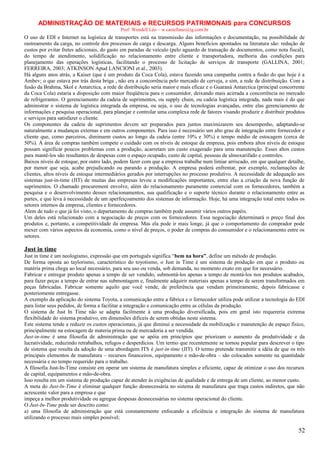 ADMINISTRAÇÃO DE MATERIAIS e RECURSOS PATRIMONAIS para CONCURSOS
Prof. Wendell Léo – w.castellano@ig.com.br

O uso de EDI e Internet na logística de transportes está na transmissão das informações e documentação, na possibilidade de
rastreamento da carga, no controle dos processos de carga e descarga. Alguns benefícios apontados na literatura são: redução de
custos por evitar fretes adicionais, do gasto em paradas de veículo (pelo aguardo de transação de documentos, como nota fiscal),
do tempo de atendimento, solidificação no relacionamento entre cliente e transportadora, melhoria das condições para
planejamento das operações logísticas, facilitando o processo de licitação de serviços de transporte (GALLINA, 2001;
FERREIRA, 2003; ATKINSON Apud LANCIONI et al., 2003).
Há alguns anos atrás, a Kaiser (que é um produto da Coca Cola), estava fazendo uma campanha contra a fusão do que hoje é a
Ambev; o que estava por trás desta briga , não era a concorrência pelo mercado de cerveja, e sim, a rede de distribuição. Com a
fusão da Brahma, Skol e Antarctica, a rede de distribuição seria maior e mais eficaz e o Guaraná Antarctica (principal concorrente
da Coca Cola) estaria a disposição com maior freqüência para o consumidor, deixando mais acirrada a concorrência no mercado
de refrigerantes. O gerenciamento da cadeia de suprimentos, ou supply chain, ou cadeia logística integrada, nada mais é do que
administrar o sistema de logística integrada da empresa, ou seja, o uso de tecnologias avançadas, entre elas gerenciamento de
informações e pesquisa operacional, para planejar e controlar uma complexa rede de fatores visando produzir e distribuir produtos
e serviços para satisfazer o cliente.
Os componentes da cadeia de suprimentos devem ser preparados para juntos maximizarem seu desempenho, adaptando-se
naturalmente a mudanças externas e em outros componentes. Para isso é necessário um alto grau de integração entre fornecedor e
cliente que, como parceiros, diminuem custos ao longo da cadeia (entre 10% e 30%) e tempo médio de estocagem (cerca de
50%). À área de compras também compete o cuidado com os níveis de estoque da empresa, pois embora altos níveis de estoque
possam significar poucos problemas com a produção, acarretam um custo exagerado para uma manutenção. Esses altos custos
para mantê-los são resultantes de despesas com o espaço ocupado, custo de capital, pessoas de almoxarifado e controles.
Baixos níveis de estoque, por outro lado, podem fazer com que a empresa trabalhe num limiar arriscado, em que qualquer detalhe,
por menor que seja, acabe prejudicando ou parando a produção. A empresa poderá enfrentar, por exemplo, reclamações de
clientes, altos níveis de estoque intermediários gerados por interrupções no processo produtivo. A necessidade de adequação aos
sistemas just-in-time (JIT) de muitas das empresas levou a modificações importantes, entre elas a criação da nova função de
suprimentos. O chamado procurement envolve, além do relacionamento puramente comercial com os fornecedores, também a
pesquisa e o desenvolvimento desses relacionamentos, sua qualificação e o suporte técnico durante o relacionamento entre as
partes, e que leva à necessidade de um aperfeiçoamento dos sistemas de informação. Hoje, há uma integração total entre todos os
setores internos da empresa, clientes e fornecedores.
Alem de tudo o que já foi visto, o departamento de compras também pode assumir vários outros papéis.
Um deles está relacionado com a negociação de preços com os fornecedores. Essa negociação determinará o preço final dos
produtos e, portanto, a competitividade da empresa. Mas ela pode ir mais longe, já que o comportamento do comprador pode
mexer com vários aspectos da economia, como o nível de preços, o poder de compras do consumidor e o relacionamento entre os
setores.

Just in time
Just in time é um neologismo, expressão que em português significa “bem na hora”, define um método de produção.
De forma oposta ao taylorismo, característico do toyotismo, o Just in Time é um sistema de produção em que o produto ou
matéria prima chega ao local necessário, para seu uso ou venda, sob demanda, no momento exato em que for necessário.
Fabricar e entregar produto apenas a tempo de ser vendido, submontá-los apenas a tempo de montá-los nos produtos acabados,
para fazer peças a tempo de entrar nas submontagem e, finalmente adquirir materiais apenas a tempo de serem transformados em
peças fabricadas. Fabricar somente aquilo que você vende, de preferência que vendam primeiramente, depois fabricasse e
posteriomente entregasse.
A exemplo da aplicação do sistema Toyota, a comunicação entre a fábrica e o fornecedor utiliza pode utilizar a tecnologia do EDI
para listar seus pedidos, de forma a facilitar a integração e comunicação entre as células da produção.
O sistema de Just In Time não se adapta facilmente à uma produção diversificada, pois em geral isto requereria extrema
flexibilidade do sistema produtivo, em dimensões difíceis de serem obtidas neste sistema.
Este sistema tende a reduzir os custos operacionais, já que diminui a necessidade da mobilização e manutenção de espaço físico,
principalmente na estocagem de materia prima ou de mercadoria a ser vendida.
Just-in-time é uma filosofia de administração que se apóia em princípios que priorizam o aumento da produtividade e da
lucratividade, reduzindo retrabalhos, refugos e desperdícios. Um termo que recentemente se tornou popular para descrever o tipo
de sistema que resulta da adoção de uma abordagem ITS é just-in-time (JIT). O termo pretende transmitir a idéia de que os três
principais elementos de manufatura – recursos financeiros, equipamento e mão-de-obra – são colocados somente na quantidade
necessária e no tempo requerido para o trabalho.
A filosofia Just-In-Time consiste em operar um sistema de manufatura simples e eficiente, capaz de otimizar o uso dos recursos
de capital, equipamentos e mão-de-obra.
Isso resulta em um sistema de produção capaz de atender às exigências de qualidade e de entrega de um cliente, ao menor custo.
A meta do Just-In-Time é eliminar qualquer função desnecessária no sistema de manufatura que traga custos indiretos, que não
acrescente valor para a empresa e que
impeça a melhor produtividade ou agregue despesas desnecessárias no sistema operacional do cliente.
O Just-In-Time pode ser descrito como:
a) uma filosofia de administração que está constantemente enfocando a eficiência e integração do sistema de manufatura
utilizando o processo mais simples possível;

52

 