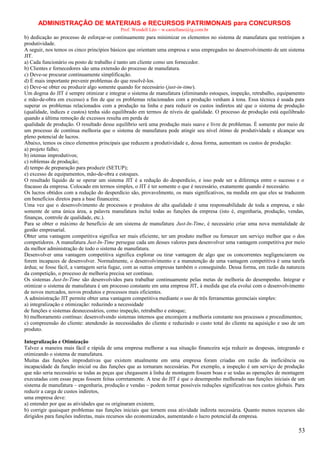 ADMINISTRAÇÃO DE MATERIAIS e RECURSOS PATRIMONAIS para CONCURSOS
Prof. Wendell Léo – w.castellano@ig.com.br

b) dedicação ao processo de esforçar-se continuamente para minimizar os elementos no sistema de manufatura que restrinjam a
produtividade.
A seguir, nos temos os cinco princípios básicos que orientam uma empresa e seus empregados no desenvolvimento de um sistema
JIT.
a) Cada funcionário ou posto de trabalho é tanto um cliente como um fornecedor.
b) Clientes e fornecedores são uma extensão do processo de manufatura.
c) Deve-se procurar continuamente simplificação.
d) É mais importante prevenir problemas do que resolvê-los.
e) Deve-se obter ou produzir algo somente quando for necessário (just-in-time).
Um dogma do JIT é sempre otimizar e integrar o sistema de manufatura (eliminando estoques, inspeção, retrabalho, equipamento
e mão-de-obra em excesso) a fim de que os problemas relacionados com a produção venham à tona. Essa técnica é usada para
superar os problemas relacionados com a produção na linha e para reduzir os custos indiretos até que o sistema de produção
(qualidade, índices e custos) tenha sido equilibrado em termos de níveis de qualidade. O processo de produção está equilibrado
quando a última remoção de excessos resulta em perda de
qualidade de produção. O resultado desse equilíbrio será uma produção mais suave e livre de problemas. É somente por meio de
um processo de contínua melhoria que o sistema de manufatura pode atingir seu nível ótimo de produtividade e alcançar seu
pleno potencial de lucros.
Abaixo, temos os cinco elementos principais que reduzem a produtividade e, dessa forma, aumentam os custos de produção:
a) projeto falho;
b) istemas improdutivos;
c) roblemas de produção;
d) tempo de preparação para produzir (SETUP);
e) excesso de equipamentos, mão-de-obra e estoques.
O resultado líquido de se operar um sistema JIT é a redução do desperdício, e isso pode ser a diferença entre o sucesso e o
fracasso da empresa. Colocado em termos simples, o JIT é ter somente o que é necessário, exatamente quando é necessário.
Os lucros obtidos com a redução do desperdício são, provavelmente, os mais significativos, na medida em que eles se traduzem
em benefícios diretos para a base financeira;
Uma vez que o desenvolvimento de processos e produtos de alta qualidade é uma responsabilidade de toda a empresa, e não
somente de uma única área, a palavra manufatura inclui todas as funções da empresa (isto é, engenharia, produção, vendas,
finanças, controle de qualidade, etc.).
Para se obter o máximo de benefício de um sistema de manufatura Just-In-Time, é necessário criar uma nova mentalidade de
gestão empresarial.
Obter uma vantagem competitiva significa ser mais eficiente, ter um produto melhor ou fornecer um serviço melhor que o dos
competidores. A manufatura Just-In-Time persegue cada um desses valores para desenvolver uma vantagem competitiva por meio
da melhor administração de todo o sistema de manufatura.
Desenvolver uma vantagem competitiva significa explorar ou tirar vantagem de algo que os concorrentes negligenciarem ou
forem incapazes de desenvolver. Normalmente, o desenvolvimento e a manutenção de uma vantagem competitiva é uma tarefa
árdua; se fosse fácil, a vantagem seria fugaz, com as outras empresas também o conseguindo. Dessa forma, em razão da natureza
da competição, o processo de melhoria precisa ser contínuo.
Os sistemas Just-In-Time são desenvolvidos para trabalhar continuamente pelas metas de melhoria do desempenho. Integrar e
otimizar o sistema de manufatura é um processo constante em uma empresa JIT, à medida que ela evolui com o desenvolvimento
de novos mercados, novos produtos e processos mais eficientes.
A administração JIT permite obter uma vantagem competitiva mediante o uso de três ferramentas gerenciais simples:
a) integralização e otimização: reduzindo a necessidade
de funções e sistemas desnecessários, como inspeção, retrabalho e estoque;
b) melhoramento contínuo: desenvolvendo sistemas internos que encorajem a melhoria constante nos processos e procedimentos;
c) compreensão do cliente: atendendo às necessidades do cliente e reduzindo o custo total do cliente na aquisição e uso de um
produto.
Integralização e Otimização
Talvez a maneira mais fácil e rápida de uma empresa melhorar a sua situação financeira seja reduzir as despesas, integrando e
otimizando o sistema de manufatura.
Muitas das funções improdutivas que existem atualmente em uma empresa foram criadas em razão da ineficiência ou
incapacidade da função inicial ou das funções que as tornaram necessárias. Por exemplo, a inspeção é um serviço de produção
que não seria necessário se todas as peças que chegassem à linha de montagem fossem boas e se todas as operações de montagem
executadas com essas peças fossem feitas corretamente. A tese do JIT é que o desempenho melhorado nas funções iniciais de um
sistema de manufatura – engenharia, produção e vendas – podem tornar possíveis reduções significativas nos custos globais. Para
reduzir a carga de custos indiretos,
uma empresa deve:
a) entender por que as atividades que os originaram existem;
b) corrigir quaisquer problemas nas funções iniciais que tornem essa atividade indireta necessária. Quanto menos recursos são
dirigidos para funções indiretas, mais recursos são economizados, aumentando o lucro potencial da empresa.

53

 