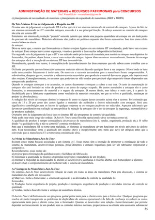 ADMINISTRAÇÃO DE MATERIAIS e RECURSOS PATRIMONAIS para CONCURSOS
Prof. Wendell Léo – w.castellano@ig.com.br

c) planejamento de necessidades de materiais e planejamento da capacidade de manufatura (MRP e MRPII)
Os Três Maiores Erros de Julgamento a Respeito do JIT
O maior erro de julgamento a respeito do JIT é achar que ele é um sistema estruturado de controle de estoques. Apesar do fato de
um sistema estruturado de JIT controlar estoques, essa não é a sua principal função. O esforço somente no controle de estoques
não cria um sistema JIT.
Entretanto, um sistema de produção “puxada” somente permite que exista uma pequena quantidade de estoque em um dado ponto
do processo de manufatura. Materiais adicionais não podem ser pedidos enquanto não forem necessários. Isso tem como efeito
manter baixos os níveis
de estoque.
Deve-se notar que, a menos que fornecedores e clientes estejam ligados em um sistema JIT coordenado, pode haver um excesso
de estoque. Esse estoque serve como segurança, visando a permitir a duas seções independência funcional.
Um segundo erro de julgamento é que o JIT é um método usado pelas áreas de materiais para manter os estoques nos depósitos do
fornecedor, forçando-o, dessa forma, a arcar com o ônus do estoque. Apesar disso acontecer eventualmente, livrar-se do encargo
dos estoques não é a intenção de um sistema JIT bem desenvolvido.
Normalmente, quando isso ocorre, é conseqüência do desconhecimento das duas empresas que não sabem como trabalhar com o
JIT.
O cliente que permite que um fornecedor armazene materiais não está fazendo qualquer favor a sua empresa. O local onde os bens
estão armazenados fisicamente é irrelevante. Os materiais e recursos necessários para a manufatura foram comprometidos. A
mão-de-obra, despesas gerais, materiais e subcontratantes necessários para produzir o material devem ser pagos, não importa onde
eles estejam. Conseqüentemente, os recursos que poderiam ter sido usados para produzir algo necessário foram dispersados em
estoques não produtivos.
Quando os estoques começam a se acumular, os custos decorrentes começam a cobrar a sua taxa. O custo de manutenção de
estoques não está limitado ao valor do produto e ao custo do espaço ocupado. Os custos associados a estoques são o custo
financeiro, o armazenamento do material e o seguro de estoques. O menos óbvio, mas talvez o mais caro, é a perda de
flexibilidade que o fabricante experimenta como resultado de materiais estocados, no que se refere a qualidade, mudanças de
projeto ou obsolescência.
A redução dos níveis de estoques diminui o impacto do custo se algum desses assuntos acima vier a ocorrer. Foi estimado que
cerca de 15 a 20 por cento dos custos ligados a materiais são atribuídos a fatores relacionados com estoques. Será uma
significativa contribuição para os lucros de qualquer empresa se os estoques puderem ser reduzidos. Aspectos adicionais que
devem ser considerados na avaliação de uma política de redução de estoques são o uso de estoques de segurança, intermediários e
de produtos acabados.
O terceiro erro de julgamento da lista é que os sistemas JIT são programas de controle de qualidade.
Nada pode estar mais longe da verdade. O Just-In-Time é uma filosofia operacional e deve ser tratada como tal.
A qualidade do produto é sempre conseqüência do processo de manufatura (isto é, vendas, engenharia, produção etc.). O velho
ditado “A qualidade se faz e não se controla” continua verdadeiro.
Para que a manufatura JIT se torne uma realidade, os sistemas de manufatura devem funcionar em níveis próximos do defeito
zero. Essa necessidade torna a qualidade um assunto chave e inegavelmente uma meta que deve ser atingida antes que a
conversão para a manufatura JIT se torne uma consideração séria.
As Metas da Manufatura Just-In-Time
Existem cinco metas básicas associadas a um sistema JIT. Essas metas têm a intenção de promover a otimização de todo o
sistema de manufatura, desenvolvendo políticas, proce-dimentos e atitudes requeridos para ser um fabricante responsável e
competitivo.
Resumidamente, essas metas são:
a) projetar para otimização da qualidade/custo e facilidade de fabricação;
b) minimizar a quantidade de recursos dispendida no projeto e manufatura de um produto;
c) entender e responder às necessidades do cliente; d) desenvolver a confiança e relações abertas com fornecedores e clientes;
e) desenvolver o comprometimento de melhorar todo o sistema de manufatura.
As Vantagens da Manufatura Just-In-Time
Os sistemas Just-In-Time desenvolvem redução de custo em todas as áreas da manufatura. Para esta discussão, o sistema de
manufatura foi aberto em três seções:
a) Materiais. Inclui o fornecedor, o sistema de aquisição e as atividades de controle de qualidade do
fornecedor.
b) Produção. Inclui engenharia de projeto, produção e montagem, engenharia de produção e atividades internas de controle de
qualidade.
c) Vendas. Inclui a base de cliente e serviços de assistência técnica.
O Just-In-Time é definitivamente um programa ganha/ganha tanto para o cliente como para o fornecedor. Qualquer programa que
resolva de modo transparente os problemas de duplicidade do sistema operacional e da falta de confiança irá reduzir os custos
operacionais tanto para o cliente como para o fornecedor. Quando se desenvolve uma relação cliente-fornecedor que permite
depender do fornecimento de um produto sem os controles internos normais, proporciona-se ao cliente uma economia substancial

55

 