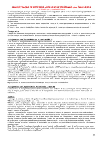 ADMINISTRAÇÃO DE MATERIAIS e RECURSOS PATRIMONAIS para CONCURSOS
Prof. Wendell Léo – w.castellano@ig.com.br

de custos de auditagem, avaliação e estocagem. Os fornecedores que puderem reduzir as taxas internas de refugo e retrabalho irão
conseguir economias substanciais nos custos de produção.
É de se esperar que essas economias sejam passadas para o cliente. Quando duas empresas dentro deste espírito trabalham juntas,
ambas irão economizar de acordo com a confiança que desenvolveram e a responsabilidade que elas depositaram em:
a) Quanto mais clientes e fornecedores possam ser incorporados em um sistema JIT, maiores as economias que podem ser
compartilhadas.
b) Tanto o cliente como os fornecedores podem compartilhar a redução de custos operacionais de programas de entrega na linha
de montagem.
c) Tanto o cliente como os fornecedores podem compartilhar a redução de custos operacionais decorrentes de contratos JIT.

Estoque zero
Estoque zero, fortemente divulgado pela American Pro – and Inventory Control Society (APICS), define as metas de redução dos
níveis de estoque para próximo do zero. Muito da filosofia do estoque zero é compatível com a filosofia e conceitos do JIT.

Planejamento das Necessidades de Materiais (MRP)
É um sistema de planejamento baseado na explosão da estrutura dos produtos, visando controlar as necessidades de materiais.
Consiste de um planejamento mestre aberto em suas necessidades de peças individuais (explosão) e “empurrado” através do ciclo
de produção. Durante muitos anos acreditou-se que o uso de computadores permitiria aos sistemas MRP dominar o campo de
sistemas de controle de produção. Entretanto, o sistema MRP tem dois grandes obstáculos. Primeiro, ele funciona baseado em um
planejamento mestre, feito em função das necessidades estimadas dos clientes e, segundo, ele utiliza um sistema de produção
“empurrada”. Os sistemas MRP geram necessidades de materiais baseados na demanda estimada dos clientes. Prevêem a
manufatura de grandes lotes, mesmo sabendo que o material pode não ser necessário. O resultado é que o MRP “empurra”
materiais de uma estação de trabalho para outra, não importando as necessidades da produção no momento. Alguns autores
referem-se ao MRP como “controle de materiais na embalagem certa” (just-in-case material control). O resultado desses dois
fatores é que o MRP é um sistema que necessita de muitos custos indiretos e excessos de estoques para atender ao plano mestre,
que pode mudar com freqüência, atendendo a compromissos de planejamento flexíveis, levando a um grande estoque de materiais
que fica armazenado quando o plano muda. Adicionalmente, o MRP não contribui na solução do problema básico de melhorar o
sistema global de produção.
Como resultado de “empurrar” a produção em grandes quantidades, o MRP permite que o estoque fique acumulado quando as
necessidades de produção mudam.
Alguns sistemas MRP permitem controle “chão de fábrica” e fazem ajustes na produção diariamente. Entretanto, as enormes
quantidades de dados necessárias e geradas tornam as explosões diárias do planejamento mestre do MRP uma tarefa enorme.
A maioria dos fabricantes ocidentais que está mudando para o JIT acha que é necessário manter o MRP somente para
administração dos materiais comprados. Apesar de o processo de pedidos ser baseado em planejamento derivado de um processo
MRP, os planos de entrega serão baseados nas necessidades reais e poderão ser ajustados nas entregas diárias pelo uso de um
sistema kanban.
O planejamento de produção também é controlado por meio do uso de um sistema kanban.

Planejamento de Capacidade de Manufatura (MRP II)
É uma extensão do planejamento de necessidades de materiais e usa um banco de dados comum para fornecer informações de
carga de máquina, custos e mão-de-obra. Para fins de planejamento, esses são recursos valiosos e devem ser mantidos em um
sistema JIT.

Kanban
Tecnologia de controle de fábrica pela qual as necessidades de entregas determinam os níveis de estoque no decorrer do processo.
O kanban não empurra a produção - ele a puxa.
O kanban (cartão, em português) repousa em medidas do trabalho adequadas, melhorias na flutuação dos volumes, seqüências
corretas (o processo subseqüente deve retirar no processo precedente os produtos necessários nas quantidades e momento
necessários), engenharia de métodos e layout (o processo precedente deve produzir seus produtos nas quantidades requisitadas
pelo processo subseqüente), gerenciamento de capacidades, monitoramento (produtos com defeito não devem ser passados para a
frente) e controle de programas.
A palavra kanban significa “registro visual” e refere-se ao sistema de controle de manufatura desenvolvido e usado no Japão. O
kanban, ou cartão, como é normalmente chamado, é um mecanismo pelo qual um posto de trabalho informa a sua necessidade de
mais peças para a seção precedente. O tipo de sinal usado como kanban não é importante. Cartões, bolas coloridas, luzes e
sistemas eletrônicos têm sido usados como sinais kanban. O único fato que separa o verdadeiro sistema kanban de outros sistemas
de cartão, como as ordens de produção usados na maioria das empresas, é a incorporação do sistema de produção “puxada”.
Produção “puxada” refere-se a um sistema de demanda em que os produtos são produzidos somente de acordo com a demanda do
setor que os usa.
Nota: O Dr. Armand V. Feigenbauen é o criador do termo “controle total de qualidade” e autor de um livro com o mesmo nome.
Nota: O termo “custos totais para baixo” pode ser relacionado ou derivado de outro termo japonês, gorika, que significa produção
“racionalizada, livre de desperdícios, simplificada”.

56

 