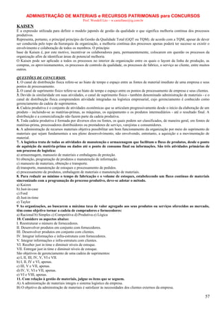 ADMINISTRAÇÃO DE MATERIAIS e RECURSOS PATRIMONAIS para CONCURSOS
Prof. Wendell Léo – w.castellano@ig.com.br

KAISEN
É a expressão utilizada para definir o modelo japonês de gestão da qualidade e que significa melhoria contínua dos processos
produtivos.
Representa, portanto, o principal princípio da Gestão da Qualidade Total (GQT ou TQM). de acordo com a TQM, apesar de dever
ser conduzida pelo topo da hierarquia da organização, a melhoria contínua dos processos apenas poderá ter sucesso se existir o
envolvimento e colaboração de todos os membros. O princípio
base de Kaisen é, por este motivo, incentivar os colaboradores para, permanentemente, colocarem em questão os processos da
organização afim de identificar áreas de potencial melhoria.
O Kaisen pode ser aplicado a todos os processos no interior da organização entre os quais o layont da linha de produção, as
compras, os aprovisionamentos, os processos de controlo da qualidade, os processos de fabrico, o serviço ao cliente, entre muitos
outros.
QUESTÕES DE CONCURSOS
1. O canal de distribuição física refere-se ao hiato de tempo e espaço entre as fontes de material imediato de uma empresa e seus
pontos de processamento.
2. O canal de suprimento físico refere-se ao hiato de tempo e espaço entre os pontos de processamento de empresa e seus clientes.
3. Devido às similaridade em suas atividades, o canal de suprimento físico - também denominado administração de materiais - e o
canal de distribuição física compreendem atividade integradas na logística empresarial, cujo gerenciamento é conhecido como
gerenciamento da cadeia de suprimentos.
4. Cadeia produtiva é o conjunto de atividades econômicas que se articulam progressivamente desde o início da elaboração de um
produto - incluindo-se as matérias-primas, as máquinas, os equipamento e os produtos intermediários - até o resultado final. A
distribuição e a comercialização não fazem parte da cadeia produtiva.
5. Toda cadeia produtiva é formada por diversos elos ou fontes, os quais podem ser classificados, de maneira geral, em fontes de
matérias-prima, processadores distribuidores ou prestadores de serviço, varejistas e consumidores.
6. A administração de recursos materiais objetiva possibilitar um bom funcionamento da organização por meio do suprimento de
materiais que sejam fundamentais a seu pleno desenvolvimento, não envolvendo, entretanto, a aquisição e a movimentação de
material.
7. A logística trata de todas as atividades de manutenção e armazenagem que facilitam o fluxo de produtos, desde o ponto
de aquisição da matéria-prima ou dados até o ponto de consumo final ou informações. São três atividades primárias de
um processo de logística:
a) armazenagem, manuseio de materiais e embalagens de proteção.
b) obtenção, programação de produtos e manutenção de informação.
c) manuseio de materiais, obtenção e transporte.
d) transporte, manutenção de estoques e processamento de pedidos.
e) processamento de produtos, embalagem de materiais e manutenção de materiais.
8. Para reduzir ao mínimo o tempo de fabricação e o volume de estoques, estabelecendo um fluxo contínuo de materiais
sincronizado com a programação do processo produtivo, deve-se adotar o método.
a) Kaizen
b) Just-in-case
c) Ford
d) Just-in-time
e) Taylor
9 As organizações, ao buscarem a máxima taxa de valor agregado aos seus produtos ou serviços oferecidos ao mercado,
têm como objetivo tornar a cadeia de compradores e fornecedores:
a) Racional b) Simples c) Competitiva d) Produtiva e) Lógica
10. Considere os aspectos abaixo:
I. Reestruturar o número de fornecedores.
II. Desenvolver produtos em conjunto com fornecedores.
III. Desenvolver produtos em conjunto com clientes.
IV. Integrar informações e infra-estrutura com fornecedores.
V. Integrar informações e infra-estrutura com clientes.
VI. Receber just in time e diminuir níveis de estoque.
VII. Entregar just in time e diminuir níveis de estoque.
São objetivos de gerenciamento de uma cadeia de suprimentos:
a) I, II, III, IV, V, VI e VII.
b) I, II, IV e VI, apenas.
c) III, V e VII, apenas.
d) IV, V, VI e VII, apenas.
e) VI e VIII, apenas.
11. Com relação à gestão de materiais, julgue os itens que se seguem.
A) A administração de materiais integra o sistema logístico da empresa.
B) O objetivo da administração de materiais é satisfazer às necessidades dos clientes externos da empresa.

57

 