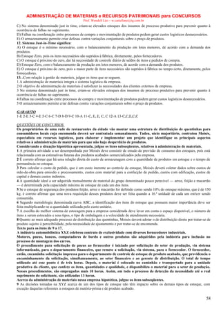 ADMINISTRAÇÃO DE MATERIAIS e RECURSOS PATRIMONAIS para CONCURSOS
Prof. Wendell Léo – w.castellano@ig.com.br

C) No sistema denominado just in time, criam-se elevados estoques dos insumos de processo produtivo para prevenir quanto à
ocorrência de falhas no suprimento.
D) Falhas na coordenação entre processos de compra e movimentação de produtos podem gerar custos logísticos desnecessários.
E) O armazenamento permite criar defesas contra variações conjunturais sobre o preço de produtos.
12. Sistema Just-in-Time significa:
A) O estoque é o mínimo necessário, com o balanceamento da produção em lotes menores, de acordo com a demanda dos
produtos.
B) Estoque Zero, pois os itens necessários são supridos à fábrica, diretamente, pelos fornecedores.
C) O estoque é próximo do zero, daí há necessidade de controle diário de saldos de itens e pedidos de compra.
D) Estoque Zero, com o balanceamento da produção em lotes menores, de acordo com a demanda dos produtos.
E) O estoque é próximo do zero, pois a maior parte de itens necessários são supridos à fábrica no tempo certo, diretamente, pelos
fornecedores.
13. .Com relação à gestão de materiais, julgue os itens que se seguem.
1 A administração de materiais integra o sistema logístico da empresa.
2 O objetivo da administração de materiais é satisfazer às necessidades dos clientes externos da empresa.
3 No sistema denominado just in time, criam-se elevados estoques dos insumos de processo produtivo para prevenir quanto à
ocorrência de falhas no suprimento.
4 Falhas na coordenação entre processos de compra e movimentação de produtos podem gerar custos logísticos desnecessários.
5 O armazenamento permite criar defesas contra variações conjunturais sobre o preço de produtos.
GABARITO
1-E 2-E 3-C 4-E 5-C 6-C 7-D 8-D 9-C 10-A 11-C, E, E, C, C 12-A 13-C,C,E,C,C
QUESTÕES DE CONCURSOS
Os proprietários de uma rede de restaurantes da cidade vão montar uma estrutura de distribuição de quentinhas para
consumidores locais cuja encomenda deverá ser contratada semanalmente. Tadeu, sócio majoritário, contratou Moisés,
especialista em recursos logísticos, para elaborar e implementar um projeto que identifique os principais aspectos
relativos à administração de materiais para que não haja desperdício de produtos.
Considerando a situação hipotética apresentada, julgue os itens subseqüentes, relativos à administração de materiais.
1 A primeira atividade a ser desempenhada por Moisés deve consistir de estudo de previsão de consumo dos estoques, pois está
relacionada com as estimativas futuras dos produtos acabados comercializados pela empresa.
2 É correto afirmar que há uma relação direta do custo de armazenagem com a quantidade de produtos em estoque e o tempo de
permanência no estoque.
3 Para calcular o custo de pedido, que é um custo inerente ao controle de estoque, Moisés deverá coletar dados sobre custos de
mão-de-obra para emissão e processamento, custos com material para a confecção de pedido, custos com edificação, custos de
capital e demais custos indiretos.
4 A quantidade ideal a ser adquirida mensalmente de material do grupo denominado pouco perecível — arroz, feijão e macarrão
— é determinada pela capacidade máxima de estoque de cada um dos itens.
5 Se o estoque de segurança dos produtos feijão, arroz e macarrão for definido como sendo 10% do estoque máximo, que é de 150
kg, é correto afirmar que uma nova requisição desses produtos deve ser feita quando a 16.ª unidade de cada um estiver sendo
consumida.
6 Segundo metodologia denominada curva ABC, a identificação dos itens do estoque que possuem maior importância deve ser
feita multiplicando-se a quantidade utilizada pelo custo unitário.
7 A escolha do melhor sistema de estocagem para a empresa considerada deve levar em conta o espaço disponível, o número de
itens a serem estocados e seus tipos, o tipo de embalagem e a velocidade de atendimento necessária.
8 Quanto ao mais adequado processo de distribuição das quentinhas, Moisés deverá adotar o de distribuição direta por tratar-se de
produto sujeito à perecibilidade, pela necessidade de ajustamento e por tratar-se de encomenda.
Texto para os itens de 9 a 17.
A indústria automobilística XYZ celebrou contrato de exclusividade com diversos fornecedores industriais.
Motores, pneus, bancos, computadores de bordo e outros produtos são adquiridos pela indústria para inclusão no
processo de montagem dos carros.
O procedimento para solicitação de pneus ao fornecedor é iniciado por solicitação do setor de produção, via sistema
informatizado, para o departamento financeiro, que remete a solicitação, via sistema, para o fornecedor. O fornecedor,
então, encaminha solicitação impressa para o departamento de controle de estoque de produto acabado, que providencia o
encaminhamento da solicitação, simultaneamente, ao setor financeiro e ao gerente de distribuição. O total de tempo
utilizado até esse ponto é de três horas. Depois, o material é colocado no caminhão e transportado para a unidade
produtiva do cliente, que confere os itens, quantidades e qualidade, e disponibiliza o material para o setor de produção.
Nesses procedimentos, são empregadas mais 10 horas. Assim, em todo o processo de detecção da necessidade até o real
suprimento do solicitante, são utilizadas 13 horas.
Acerca da administração de materiais nessa empresa hipotética, julgue os itens subseqüentes.
9 As decisões tomadas na XYZ acerca de um dos tipos de estoque não têm impacto sobre os demais tipos de estoque, com
exceção daquelas referentes a estoques de matéria-prima e de produto acabado.

58

 