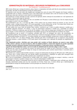ADMINISTRAÇÃO DE MATERIAIS e RECURSOS PATRIMONAIS para CONCURSOS
Prof. Wendell Léo – w.castellano@ig.com.br

10 É correto afirmar que o estoque de motores, pneus, bancos e computadores de bordo, pelo fato de esses produtos já terem sido
processados, não pode ser denominado de estoque de matéria-prima.
11 Supondo-se que uma área tenha sido alugada para estocagem dos carros da marca XYZ enquanto não fossem vendidos e
transportados para os clientes e admitindo-se que a área tenha ficado vazia durante todo o mês de fevereiro de 2006, é correto
afirmar que, nesse mês, não houve custos relativos ao armazenamento.
12 O período de 13 horas utilizadas em todo o processo de aquisição, desde a detecção da necessidade até o real suprimento do
solicitante, é denominado tempo de reposição.
13 Considerando-se que a XYZ adquire, por mês, um caminhão com 550 pneus é correto afirmar que o lote de compra do pneu,
para compor os carros, é de cinco unidades.
14 Considerando-se que, em 1.º de março de 2006, a XYZ contava com seu estoque máximo de motores, ou seja, com 150
unidades, sendo o estoque mínimo igual a 10% desta quantidade, é correto afirmar que, no dia 15 de março desse mesmo ano,
após terem sido retiradas 90 unidades desse estoque, o estoque mínimo era de 60 unidades.
15 Após análise dos custos totais do produto banco traseiro, concluiu-se que o custo de pedido diminuía à medida que a
quantidade adquirida aumentava. No entanto, o custo de armazenagem aumentava à medida que a quantidade em estoque
aumentava. Verificou-se ainda que, para um lote de 50 unidades, o custo total de estoque para o produto era o menor possível.
Nessa situação, é correto afirmar que a quantidade de 50 unidades equivale ao lote denominado lote econômico de compra.
16 Considerem-se que as porcas e os parafusos utilizados pela XYZ, na montagem dos carros, são armazenados em
subescaninhos próprios. Nessa situação, é correto afirmar que o sistema de estocagem utilizado é o sistema de estocagem fixo.
17 “Determinado parafuso, de bitola 3/8” e de cabeça redonda, tem a mesma finalidade e proporciona o mesmo resultado de outro
parafuso de bitola 3/8” e de cabeça achatada, ambos utilizados pela XYZ. Considerando-se que os respectivos itens possuem
fabricantes distintos e valores distintos, a XYZ pode reduzir tal diversidade com a aplicação do princípio da simplificação de
material.
Uma organização produz e distribui, para uma grande rede varejista no Brasil, alimentos em conserva como milho,
ervilha, ameixa e pêssego. Na sede da empresa, além da unidade produtiva, existem dois depósitos de grande capacidade
separados, um para a guarda de insumos ao processo produtivo e o outro para estocar os produtos prontos.
A partir da situação hipotética acima e acerca de noções de administração de materiais, julgue os itens a seguir.
18 Sabendo que o processo de produção da conserva de ameixa possui um estágio em que a fruta deve ser curada, é correto
afirmar que essa etapa corresponde ao estágio de estoque de matéria-prima, pois constitui material básico e necessário para a
produção do produto acabado.
19 Considere que a empresa tenha decidido aumentar o estoque de matéria-prima de pêssego de 500 quilos para 1.000 quilos ao
mês. Nesse caso, é correto afirmar que essa decisão implica necessariamente a ampliação do espaço para estocagem desse
produto, de modo a não permitir que faltem produtos para o atendimento aos clientes.
20 O custo de armazenagem é proporcional ao estoque médio, pois, quando a quantidade em estoque é máxima, o custo de
armazenagem é máximo e, quando o estoque é zero, o custo de armazenagem é também zero.
21 Considere que, durante a estruturação inicial do setor de controle de estoques, a organização tenha verificado que, devido à
demanda, determinado produto teria seu lote consumido em 20 dias. Nesse caso, é correto afirmar que a determinação da
periodicidade de estoque do referido produto é um dos princípios do controle de seu estoque.
GABARITO
1-C 2-C 3-E 4-E 5-E 6-C 7-C 8-C 9-E 10-E 11-E 12-C 13-E 14-E 15-C 16-C 17-C 18-E 19-E
20-E 21-C

59

 