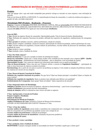ADMINISTRAÇÃO DE MATERIAIS e RECURSOS PATRIMONAIS para CONCURSOS
Prof. Wendell Léo – w.castellano@ig.com.br

Produto:
Algo que agrega valor e que está sendo manipulado para posterior entrega ao mercado ou como resposta a uma solicitação do
mercado.
Pode ser em forma de BENS ou SERVIÇOS. É a materialização do desejo do consumidor, é a razão da existência da empresa, é o
gerador de toda a atividade empresarial.

Metodologia PRP (Produto – Realização – Processo):
Empresa: Conjunto de Entradas (INSUMOS, MATERIAIS, CAPITAL, RH) que processadas (RECURSOS TECNOLOGICOS
DE PRODUÇÂO, EDIFICIOS, EQUIPAMENTOS, MÉTODOS DE GESTÃO, ORGANIZAÇÃO DO TRABALHO), geram um
conjunto de saídas (PRODUTO), ligado por uma realimentação (feedbacks).
Fases do PRP:
1ª fase: Missão da empresa, Desejo do consumidor, Oportunidade gerada, Time de desenvolvimento, Benchmarking.
2ª fase: Definição dos requisitos funcionais do produto, definição dos requisitos de engenharia, estabelecimento do cronograma
do projeto.
3ª fase: geração de múltiplos conceitos, análises preliminares, seleção de soluções.
4ª fase: projeto completo e detalhado, seleção de materiais, determinação do método de produção, análises preliminares de custo.
5ª fase: executar análises de engenharia, executar análises de performance, executar análise de processos de manufatura, análise
detalhada de custos.
6ª fase: produzir e testar o protótipo
7ª fase: produção, testes e feedback do cliente.
1ª fase: Por Onde começar?
Missão da Empresa: É o que ela se propõe ser dentro da estratégia de atuação.
Desejo do Consumidor: Aquilo que o cliente deseja receber como resultado de uma transação com a empresa (QFD – Quality
Function Deployment – Desdobramento da Função Qualidade – para se identificar a real necessidade do cliente)
Oportunidade Gerada: Vale a pena nós empresa nos esforçarmos para atender essa ou aquela necessidade?
Time de Desenvolvimento: Temos time pra isso? Podemos utilizar o conceito de Engenharia Simultânea? – participação de
todas as áreas funcionais da empresa no projeto do produto.
Benchmarking: não se partir do zero para se resolver um problema na empresa. E sim estudar as soluções de problemas similares
nas empresas de sucesso em sua categoria.
2ª fase: Desenvolvimento Conceitual do Produto
Definição dos requisitos funcionais do produto: Pra que Serve? Qual sua função principal e secundária? Quais as funções de
troca e estima?
Definição dos requisitos de engenharia: Quais os projetos mais indicados para fabricar com qualidade?
Estabelecimento do Cronograma: Qual equipe? Quais atividades? Quais expectativas do mercado?
3ª fase: Integração dentro da Metodologia
Múltiplos Conceitos: desenvolvimento de hipóteses alternativas (brainstorming) -- para livrar-se de paradigmas
Análises Preliminares: para permitir decisões intermediárias.
Seleção de Soluções: definir as alternativas mais viáveis sob todos os aspectos.
4ª fase: Aprimorando o Conceito do Produto
Projeto Completo e Detalhado:
Seleção de Materiais:
Determinação do Método de Produção:
Análises Preliminares de Custo: Permitirá o Calculo do Retorno do Investimento
ATENDE AS NECESSIDADES DO CLIENTE? Passemos a 5ª fase.
5ª fase: A Fase das Análises
executar análises de engenharia: pensar desde a manufatura dos componentes até a montagem final, desde o desempenho nas
mãos do consumidor até os problemas que poderão ocorrer com o tempo de uso
executar análises de performance: confecção de protótipos
executar análise de processos de manufatura: simulações de processos produtivos
análise detalhada de custos:
6ª fase: produzir e testar o protótipo
7ª fase: produção, testes e feedback do cliente.
RESPONDER: O projeto conseguiu atender as necessidades do cliente? O produto é aquilo que o cliente quer?

6

 