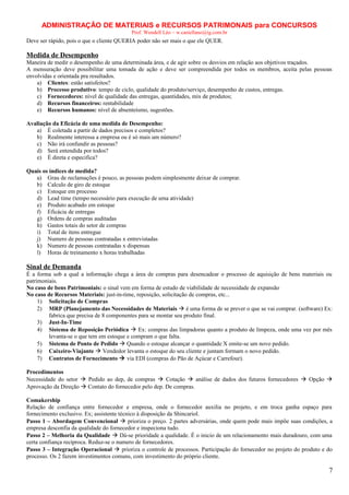 ADMINISTRAÇÃO DE MATERIAIS e RECURSOS PATRIMONAIS para CONCURSOS
Prof. Wendell Léo – w.castellano@ig.com.br

Deve ser rápido, pois o que o cliente QUERIA poder não ser mais o que ele QUER.

Medida de Desempenho
Maneira de medir o desempenho de uma determinada área, e de agir sobre os desvios em relação aos objetivos traçados.
A mensuração deve possibilitar uma tomada de ação e deve ser compreendida por todos os membros, aceita pelas pessoas
envolvidas e orientada pra resultados.
a) Clientes: estão satisfeitos?
b) Processo produtivo: tempo de ciclo, qualidade do produto/serviço, desempenho de custos, entregas.
c) Fornecedores: nível de qualidade das entregas, quantidades, mix de produtos;
d) Recursos financeiros: rentabilidade
e) Recursos humanos: nível de absenteísmo, sugestões.
Avaliação da Eficácia de uma medida de Desempenho:
a) É coletada a partir de dados precisos e completos?
b) Realmente interessa a empresa ou é só mais um número?
c) Não irá confundir as pessoas?
d) Será entendida por todos?
e) É direta e especifica?
Quais os índices de medida?
a) Grau de reclamações é pouco, as pessoas podem simplesmente deixar de comprar.
b) Calculo de giro de estoque
c) Estoque em processo
d) Lead time (tempo necessário para execução de uma atividade)
e) Produto acabado em estoque
f) Eficácia de entregas
g) Ordens de compras auditadas
h) Gastos totais do setor de compras
i) Total de itens entregue
j) Numero de pessoas contratadas x entrevistadas
k) Numero de pessoas contratadas x dispensas
l) Horas de treinamento x horas trabalhadas

Sinal de Demanda
É a forma sob a qual a informação chega a área de compras para desencadear o processo de aquisição de bens materiais ou
patrimoniais.
No caso de bens Patrimoniais: o sinal vem em forma de estudo de viabilidade de necessidade de expansão
No caso de Recursos Materiais: just-in-time, reposição, solicitação de compras, etc...
1) Solicitação de Compras
2) MRP (Planejamento das Necessidades de Materiais  é uma forma de se prever o que se vai comprar. (software) Ex:
fabrica que precisa de 8 componentes para se montar seu produto final.
3) Just-In-Time
4) Sistema de Reposição Periódica  Ex: compras das limpadoras quanto a produto de limpeza, onde uma vez por mês
levanta-se o que tem em estoque e compram o que falta.
5) Sistema de Ponto de Pedido  Quando o estoque alcançar o quantidade X emite-se um novo pedido.
6) Caixeiro-Viajante  Vendedor levanta o estoque do seu cliente e juntam formam o novo pedido.
7) Contratos de Fornecimento  via EDI (compras do Pão de Açúcar e Carrefour).
Procedimentos
Necessidade do setor  Pedido ao dep, de compras  Cotação  análise de dados dos futuros fornecedores  Opção 
Aprovação da Direção  Contato do fornecedor pelo dep. De compras.
Comakership
Relação de confiança entre fornecedor e empresa, onde o fornecedor auxilia no projeto, e em troca ganha espaço para
fornecimento exclusivo. Ex; assistente técnico à disposição da Shincariol.
Passo 1 – Abordagem Convencional  prioriza o preço. 2 partes adversárias, onde quem pode mais impõe suas condições, a
empresa desconfia da qualidade do fornecedor e inspeciona tudo.
Passo 2 – Melhoria da Qualidade  Dá-se prioridade a qualidade. É o inicio de um relacionamento mais duradouro, com uma
certa confiança recíproca. Reduz-se o numero de fornecedores.
Passo 3 – Integração Operacional  prioriza o controle de processos. Participação do fornecedor no projeto do produto e do
processo. Os 2 fazem investimentos comuns, com investimento do próprio cliente.

7

 