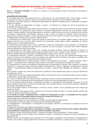 ADMINISTRAÇÃO DE MATERIAIS e RECURSOS PATRIMONAIS para CONCURSOS
Prof. Wendell Léo – w.castellano@ig.com.br

Passo 4 – Integração Estratégica  parceria nos negócios. Com gerenciamento comum, fornecimentos sincronizados e
qualidade assegurada.
QUESTÕES DE CONCURSOS
1. Para atingir mais lucro, uma empresa deve usar o capital para que este não permaneça inativo. Dessa maneira, é usual o
investimento em estoque de material e espera-se que ele seja necessário a produção e ao bom atendimento das vendas.
2. Quando existe restrição financeira, a utilização da administração de materiais é fundamental para a manutenção de equilíbrio
financeiro da empresa.
3. Um dos objetivos da administração de estoque é otimizar o investimento em estoque por meio da maximização das
necessidades de capital investido.
Se, de um lado, a departamentalização facilita, para as empresas, a execução das tarefas, por outro pode causar serros conflitos
interdepartamentais. Em grande parte desses conflitos, os principais departamentos envolvidos são os de produção, vendas,
compras e finanças. Quando se fala em administração de materiais, é natural encontrar esse tipo de conflito para ser resolvido,
isso porque os departamentos têm diferentes interesses no que se refere aos estoques de materiais. Pode-se dizer que os
departamentos de compras, produção e vendas, cada qual por seus motivos, têm interesses em manter altos estoques de materiais;
é o departamento de finanças quer os menores estoques possíveis.
4. O departamento de compras tende a manter alto estoque de matéria-prima (ou de produto acabado, quando se trata de uma
empresa comercial), pois, em geral, obtém descontos dos fornecedores quando adquire grandes quantidades de material,
reduzindo assim, a receita total das compras.
5. O departamento de produção tende a manter sempre alto o estoque de matéria-prima e, por conseguinte, o de material em
processo, para permitir a produção de lotes menores, otimizando os custos da empresa. A principio, lotes menores significam
custos de fabricação mais baixos por unidade.
6. O departamento de vendas tende a manter alto o estoque de produtos acabados, sejam eles adquiridos de terceiros ou
produzidos internamente, pois depende desse estoque para poder realizar vendas e atender de forma eficiente seus clientes. Ter
produtos acabados para pronta-entrega pode ser fundamental para conquistar novos clientes e manter os antigos.
7. O departamento financeiro é contrário à manutenção de altos estoques, uma vez que estes implicam desvantagens para a
empresa, do ponto de vista financeiro, como, por exemplo, alto capital investido em estoques, juros pagos ou perdidos, altos
custos de armazenagem, risco de obsolescência e(ou) perda de material.
8. É função da administração de materiais integrar os objetivos dos departamentos envolvidos — compras, produção, vendas e
finanças —, aumentando, assim, a eficácia dos meios internos e otimizando os investimentos da empresa em estoques.
9. O departamento de compras é de fundamental importância para a administração de materiais. Para a empresa, a atividade de
compra não se restringe ao simples ato físico de adquirir determinado item e efetuar o pagamento correspondente à transação
efetuada. A responsabilidade principal do departamento de compras é localizar fontes adequadas de suprimentos e negociar
preços.
10. As decisões a respeito dos volumes de estoque devem considerar as metas organizacionais quanto aos prazos de atendimento
dos pedidos dos clientes.
A Administração de materiais responde pela obtenção, guarda e distribuição de recursos materiais para todas as áreas de empresa.
A respeito desse assunto, julgue os itens a seguir.
11. A área de marketing tem como objetivo manter e aumentar receitas por meio do fornecimento dos melhores serviços aos
clientes. No entanto, sua atuação pode ser fonte geradora de conflito com a área de administração de materiais.
12. Um dos principais dilemas da gestão e manutenção de estoques é a quantidade de material mantido em estoque. Se por um
lado, um estoque elevado requer investimento e grandes gastos, por outro lado, diminui o risco de não ter satisfeita a demanda de
consumidores dos produtos em estoque.
13. Um dos principais objetivos do planejamento e controle de estoque é manter a menor quantidade possível de estoque para
atender aos clientes.
14. Um dos objetivos das empresas é obter o máximo lucro. Na busca de realizar este objetivo, é comum surgirem conflitos entre
as áreas de materiais, de marketing e de finanças.
15. O controle de estoque é fundamental para a eficiência da organização em suprir as necessidades dos seus clientes,
externos ou internos. Os princípios básicos do controle de estoques não incluem o (a)
A determinação de que itens devem permanecer em estoque.
B determinação de quando se devem reabastecer os estoques, da periodicidade de reabastecimento.
C determinação do quanto de estoque será necessário para um período predeterminado.
D acompanhamento, a documentação e a fiscalização das encomendas realizadas em observância aos respectivos prazos de
entrega: follow-up.
E identificação e retirada de itens obsoletos e danificados do estoque.
16. Dentre os fatores que influenciam os investimentos em estoque, o que mantém um alto nível de produção, diminuindo
custos, justificando a manutenção de um maior volume de produtos em estoque é
A) Projeção de Vendas. B) Economia de Escala. C) Natureza do Produto. D) Processo Produtivo. E) Preço unitário.
17. Uma das vantagens de serem mantidos níveis reduzidos de estoques é a diminuição do refugo, pois as não-conformidades são
logo identificadas.
18. Balou um dos mais respeitados gurus da logística, em 1978 ressaltou a importância dessa ferramenta na administração de
materiais. Nesse contexto, atenção especial deve ser dada aos inventários. Para Bailou, os estoques devem ser mantidos com o

8

 
