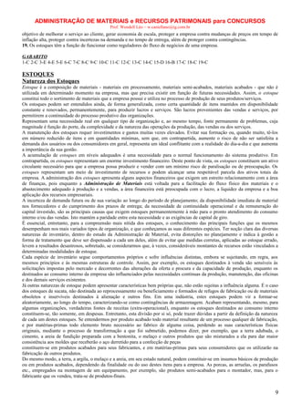 ADMINISTRAÇÃO DE MATERIAIS e RECURSOS PATRIMONAIS para CONCURSOS
Prof. Wendell Léo – w.castellano@ig.com.br

objetivo de melhorar o serviço ao cliente, gerar economia de escala, proteger a empresa contra mudanças de preços em tempo de
inflação alta, proteger contra incertezas na demanda e no tempo de entrega, além de proteger contra contingências.
19. Os estoques têm a função de funcionar como reguladores do fluxo de negócios de uma empresa.
GABARITO
1-C 2-C 3-E 4-E 5-E 6-C 7-C 8-C 9-C 10-C 11-C 12-C 13-C 14-C 15-D 16-B 17-C 18-C 19-C

ESTOQUES
Natureza dos Estoques
Estoque é a composição de materiais - materiais em processamento, materiais semi-acabados, materiais acabados - que não é
utilizada em determinado momento na empresa, mas que precisa existir em função de futuras necessidades. Assim, o estoque
constitui todo o sortimento de materiais que a empresa possui e utiliza no processo de produção de seus produtos/serviços.
Os estoques podem ser entendidos ainda, de forma generalizada, como certa quantidade de itens mantidos em disponibilidade
constante e renovados, permanentemente, para produzir lucros e serviços. São lucros provenientes das vendas e serviços, por
permitirem a continuidade do processo produtivo das organizações.
Representam uma necessidade real em qualquer tipo de organização e, ao mesmo tempo, fonte permanente de problemas, cuja
magnitude é função do porte, da complexidade e da natureza das operações da produção, das vendas ou dos serviços.
A manutenção dos estoques requer investimentos e gastos muitas vezes elevados. Evitar sua formação ou, quando muito, tê-los
em número reduzido de itens e em quantidades mínimas, sem que, em contrapartida, aumente o risco de não ser satisfeita a
demanda dos usuários ou dos consumidores em geral, representa um ideal conflitante com a realidade do dia-a-dia e que aumenta
a importância da sua gestão.
A acumulação de estoques em níveis adequados é uma necessidade para o normal funcionamento do sistema produtivo. Em
contrapartida, os estoques representam um enorme investimento financeiro. Deste ponto de vista, os estoques constituem um ativo
circulante necessário para que a empresa possa produzir e vender com um mínimo risco de paralisação ou de preocupação. Os
estoques representam um meio de investimento de recursos e podem alcançar uma respeitável parcela dos ativos totais da
empresa. A administração dos estoques apresenta alguns aspectos financeiros que exigem um estreito relacionamento com a área
de finanças, pois enquanto a Administração de Materiais está voltada para a facilitação do fluxo físico dos materiais e o
abastecimento adequado à produção e a vendas, a área financeira está preocupada com o lucro, a liquidez da empresa e a boa
aplicação dos recursos empresariais.
A incerteza de demanda futura ou de sua variação ao longo do período de planejamento; da disponibilidade imediata de material
nos fornecedores e do cumprimento dos prazos de entrega; da necessidade de continuidade operacional e da remuneração do
capital investido, são as principais causas que exigem estoques permanentemente à mão para o pronto atendimento do consumo
interno e/ou das vendas. Isto mantém a paridade entre esta necessidade e as exigências de capital de giro.
É essencial, entretanto, para a compreensão mais nítida dos estoques, o conhecimento das principais funções que os mesmos
desempenham nos mais variados tipos de organização, e que conheçamos as suas diferentes espécies. Ter noção clara das diversas
naturezas de inventário, dentro do estudo da Administração de Material, evita distorções no planejamento e indica à gestão a
forma de tratamento que deve ser dispensado a cada um deles, além de evitar que medidas corretas, aplicadas ao estoque errado,
levem a resultados desastrosos, sobretudo, se considerarmos que, à vezes, consideráveis montantes de recursos estão vinculados a
determinadas modalidades de estoque.
Cada espécie de inventário segue comportamentos próprios e sofre influências distintas, embora se sujeitando, em regra, aos
mesmos princípios e às mesmas estruturas de controle. Assim, por exemplo, os estoques destinados à venda são sensíveis às
solicitações impostas pelo mercado e decorrentes das alterações da oferta e procura e da capacidade de produção, enquanto os
destinados ao consumo interno da empresa são influenciados pelas necessidades contínuas da produção, manutenção, das oficinas
e dos demais serviços existentes.
Já outras naturezas de estoque podem apresentar características bem próprias que, não estão sujeitas a influência alguma. É o caso
dos estoques de sucata, não destinada ao reprocessamento ou beneficiamento e formados de refugos de fabricação ou de materiais
obsoletos e inservíveis destinados à alienação e outros fins. Em uma indústria, estes estoques podem vir a formar-se
aleatoriamente, ao longo do tempo, caracterizando-se como contingências de armazenagem. Acabam representando, mesmo, para
algumas organizações, verdadeiras fontes de receitas (extra-operacional), enquanto os estoques destinados ao consumo interno
constituem-se, tão somente, em despesas. Entretanto, esta divisão por si só, pode trazer dúvidas a partir da definição da natureza
de cada um destes estoques. Se entendermos por produto acabado todo material resultante de um processo qualquer de fabricação,
e por matérias-primas todo elemento bruto necessário ao fabrico de alguma coisa, perdendo as suas características físicas
originais, mediante o processo de transformação a que foi submetido, podemos dizer, por exemplo, que a terra adubada, o
cimento, a areia de fundição preparada com a bentonita, o melaço e outros produtos que são misturados a ela para dar maior
consistência aos moldes que receberão o aço derretido para a confecção de peças
constituem-se em produtos acabados para seus fabricantes, e em matérias-primas para seus consumidores que os utilizarão na
fabricação de outros produtos.
Do mesmo modo, a terra, a argila, o melaço e a areia, em seu estado natural, podem constituir-se em insumos básicos de produção
ou em produtos acabados, dependendo da finalidade ou do uso destes itens para a empresa. As porcas, as arruelas, os parafusos
etc., empregados na montagem de um equipamento, por exemplo, são produtos semi-acabados para o montador, mas, para o
fabricante que os vendeu, trata-se de produtos-finais.

9

 