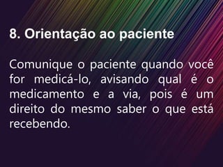 8. Orientação ao paciente
Comunique o paciente quando você
for medicá-lo, avisando qual é o
medicamento e a via, pois é um
direito do mesmo saber o que está
recebendo.
 