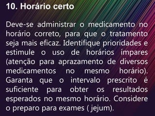 10. Horário certo
Deve-se administrar o medicamento no
horário correto, para que o tratamento
seja mais eficaz. Identifique prioridades e
estimule o uso de horários ímpares
(atenção para aprazamento de diversos
medicamentos no mesmo horário).
Garanta que o intervalo prescrito é
suficiente para obter os resultados
esperados no mesmo horário. Considere
o preparo para exames ( jejum).
 