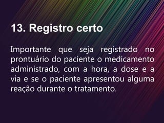 13. Registro certo
Importante que seja registrado no
prontuário do paciente o medicamento
administrado, com a hora, a dose e a
via e se o paciente apresentou alguma
reação durante o tratamento.
 