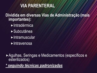 VIA PARENTERAL
Dividida em diversas Vias de Administração (mais
importantes):
Intradérmica
Subcutânea
Intramuscular
Intravenosa
Agulhas, Seringas e Medicamentos (específicos e
esterilizados)
* seguindo técnicas padronizadas
 