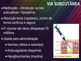 VIA SUBCUTÂNEA
Medicação - introdução na tela
subcutânea / hipoderme
Absorção lenta (capilares), ocorre de
forma contínua e segura
O volume não deve ultrapassar 03
mililítros
Usada para administração
Vacinas (rábica e sarampo)
Anticoagulante (heparina)
Hipoglicemiantes (insulina)
 