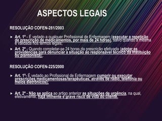 RESOLUÇÃO COFEN-281/2003
 Art. 1º - É vedado a qualquer Profissional de Enfermagem (executar a repetição
de prescrição de medicamentos, por mais de 24 horas), salvo quando a mesma
é validada nos termos legais;
 Art. 2º - Quando completar-se 24 horas da prescrição efetivada (adotar as
providências para denunciar a situação ao responsável técnico da Instituição
ou plantonista);.
RESOLUÇÃO COFEN-225/2000
 Art. 1º- É vedado ao Profissional de Enfermagem cumprir ou executar
prescrições medicamentosas/terapêuticas, através de rádio, telefonia ou
meios eletrônicos);
 Art. 2º - Não se aplica ao artigo anterior as situações de urgência, na qual,
efetivamente, haja iminente e grave risco de vida do cliente.
ASPECTOS LEGAIS
 