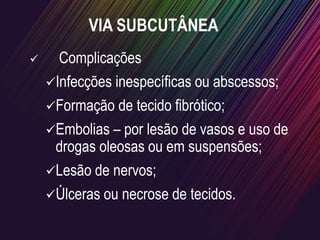 VIA SUBCUTÂNEA
 Complicações
Infecções inespecíficas ou abscessos;
Formação de tecido fibrótico;
Embolias – por lesão de vasos e uso de
drogas oleosas ou em suspensões;
Lesão de nervos;
Úlceras ou necrose de tecidos.
 