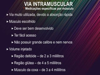 I
VIA INTRAMUSCULAR
Via muito utilizada, devido a absorção rápida
Músculo escolhido
Deve ser bem desenvolvido
Ter fácil acesso
Não possuir grande calibre e nem nervos
Volume injetado
Região deltóide – de 2 a 3 mililitros
Região glútea – de 4 a 5 mililitros
Músculo da coxa – de 3 a 4 mililitros
* Medicações específicas por músculo
 