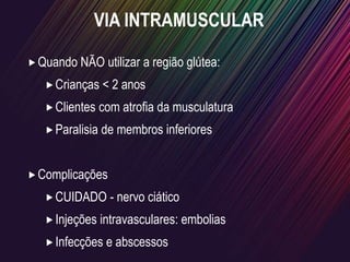 VIA INTRAMUSCULAR
Quando NÃO utilizar a região glútea:
Crianças < 2 anos
Clientes com atrofia da musculatura
Paralisia de membros inferiores
Complicações
CUIDADO - nervo ciático
Injeções intravasculares: embolias
Infecções e abscessos
 
