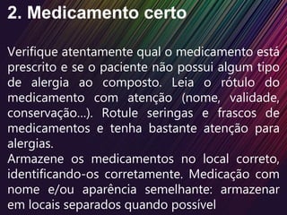 2. Medicamento certo
Verifique atentamente qual o medicamento está
prescrito e se o paciente não possui algum tipo
de alergia ao composto. Leia o rótulo do
medicamento com atenção (nome, validade,
conservação…). Rotule seringas e frascos de
medicamentos e tenha bastante atenção para
alergias.
Armazene os medicamentos no local correto,
identificando-os corretamente. Medicação com
nome e/ou aparência semelhante: armazenar
em locais separados quando possível
 