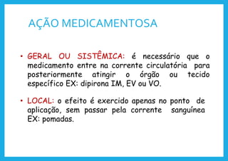 AÇÃO MEDICAMENTOSA
• GERAL OU SISTÊMICA: é necessário que o
medicamento entre na corrente circulatória para
posteriormente atingir o órgão ou tecido
específico EX: dipirona IM, EV ou VO.
• LOCAL: o efeito é exercido apenas no ponto de
aplicação, sem passar pela corrente sanguínea
EX: pomadas.
 