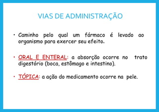 VIAS DE ADMINISTRAÇÃO
• Caminho pelo qual um fármaco é levado ao
organismo para exercer seu efeito.
• ORAL E ENTERAL: a absorção ocorre no trato
digestório (boca, estômago e intestino).
• TÓPICA: a ação do medicamento ocorre na pele.
 