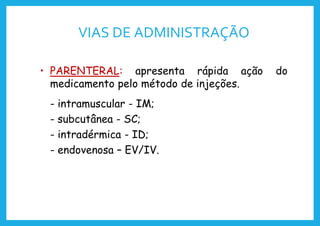 VIAS DE ADMINISTRAÇÃO
• PARENTERAL: apresenta rápida ação do
medicamento pelo método de injeções.
- intramuscular - IM;
- subcutânea - SC;
- intradérmica - ID;
- endovenosa – EV/IV.
 