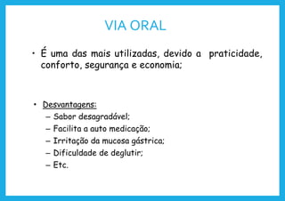 VIA ORAL
• É uma das mais utilizadas, devido a praticidade,
conforto, segurança e economia;
• Desvantagens:
– Sabor desagradável;
– Facilita a auto medicação;
– Irritação da mucosa gástrica;
– Dificuldade de deglutir;
– Etc.
 