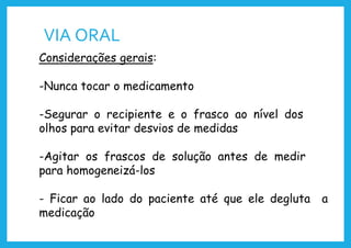 VIA ORAL
Considerações gerais:
-Nunca tocar o medicamento
-Segurar o recipiente e o frasco ao nível dos
olhos para evitar desvios de medidas
-Agitar os frascos de solução antes de medir
para homogeneizá-los
- Ficar ao lado do paciente até que ele degluta a
medicação
 