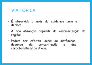VIA TÓPICA
• É absorvida através da epiderme para a
derme;
• A boa absorção depende da vascularização da
região;
• Podem ter efeitos locais ou sistêmicos,
depende da concentração e das
características da droga.
 