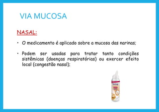 VIA MUCOSA
NASAL:
• O medicamento é aplicado sobre a mucosa das narinas;
• Podem ser usadas para tratar tanto condições
sistêmicas (doenças respiratórias) ou exercer efeito
local (congestão nasal);
 