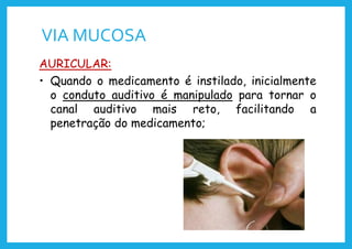 VIA MUCOSA
AURICULAR:
• Quando o medicamento é instilado, inicialmente
o conduto auditivo é manipulado para tornar o
canal auditivo mais reto, facilitando a
penetração do medicamento;
 